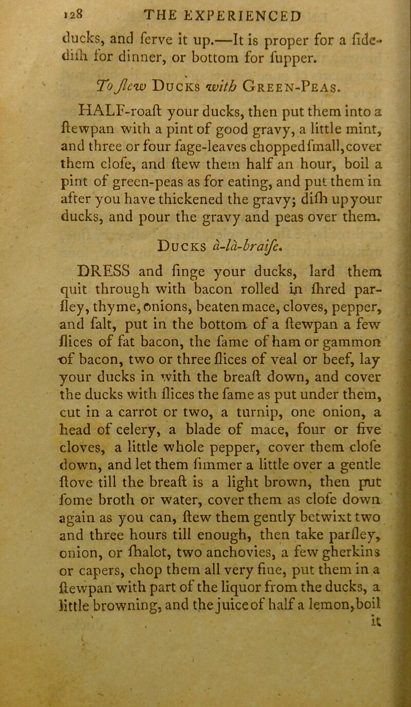 ducks, and ferve it up.—It is proper for a fide- diih lor dinner, or bottom for fupper. % ToJlcw Ducks with Green-Peas. HALF-road your ducks, then put them into a ftewpan with a pint of good gravy, a little mint, and three or four fage-leaves choppedfmall,cover them clofe, and (lew them half an hour, boil a pint of green-peas as for eating, and put them in after you have thickened the gravy; difh upyo-ur ducks, and pour the gravy and peas over them. Ducks a-la-braife. DRESS and finge your ducks, lard them quit through with bacon rolled In fhred par- fley, thyme, onions, beaten mace, cloves, pepper, and fait, put in the bottom of a dewpan a few flices of fat bacon, the fame of ham or gammon t)f bacon, two or three flices of veal or beef, lay your ducks in with the bread down, and cover the ducks with flices the fame as put under them, cut in a carrot or two, a turnip, one onion, a head of celery, a blade of mace, four or five cloves, a little whole pepper, cover them clofe down, and let them fimmer a little over a gentle ftove till the bread is a light brown, then prut fome broth or water, cover them as clofe down again as you can, dew them gently betwixt two and three hours till enough, then take parfley, onion, or fhalot, two anchovies, a few gherkins or capers, chop them all very fiue, put them in a flewpan with part of the liquor from the ducks, a little browning, and the juice of half a lemon,boil it