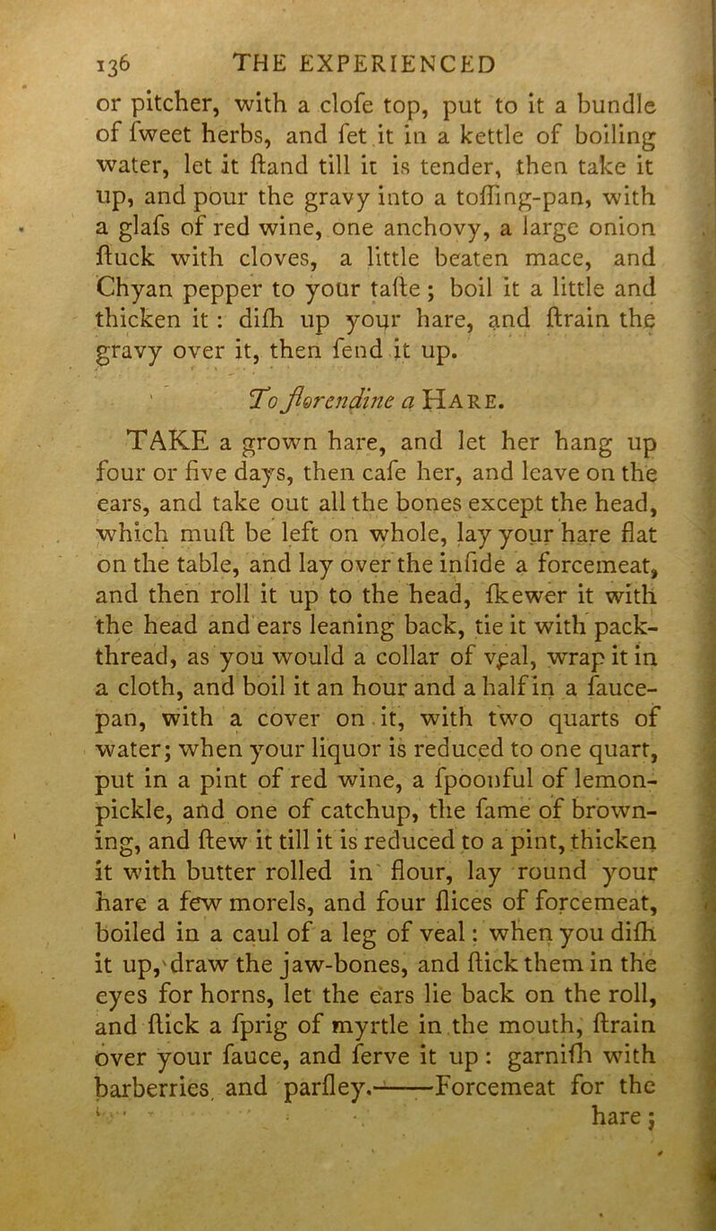 or pitcher, with a clofe top, put to it a bundle of fweet herbs, and fet it in a kettle of boiling water, let it hand till it is tender, then take it up, and pour the gravy into a toffing-pan, with a glafs of red wine, one anchovy, a large onion fluck with cloves, a little beaten mace, and Chyan pepper to your tafle; boil it a little and thicken it : difh up your hare, and (train the gravy over it, then fend it up. To Jlorendine a Hare. TAKE a grown hare, and let her hang up four or five days, then cafe her, and leave on the ears, and take out all the bones except the head, which muft be left on whole, lay yoiir hare flat on the table, and lay over the infide a forcemeat, and then roll it up to the head, fkewer it with the head and ears leaning back, tie it with pack- thread, as you would a collar of vpal, wrap it in a cloth, and boil it an hour and a half in a fauce- pan, with a cover on . it, with two quarts of water; when your liquor is reduced to one quart, put in a pint of red wine, a fpoonful of lemon- pickle, and one of catchup, the fame of brown- ing, and flew it till it is reduced to a pint, thicken it with butter rolled in flour, lay round your hare a few morels, and four flices of forcemeat, boiled in a caul of a leg of veal; when you difh it uppdraw the jaw-bones, and flick them in the eyes for horns, let the ears lie back on the roll, and flick a fprig of myrtle in the mouth, flrain Over your fauce, and ferve it up: garnifh with barberries, and parfley. —Forcemeat for the l,‘ T ■' hare: