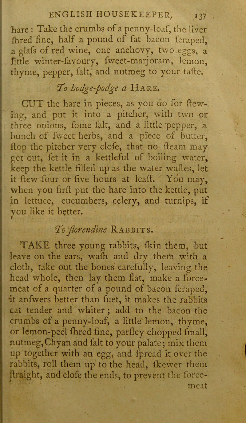 hare : Take the crumbs of a penny-loaf, the liver fhred fine, half a pound of fat bacon fcraped, a glafs of red wine, one anchovy, two eggs, a Tittle winter-favoury, fweet-marjoram, lemon, thyme, pepper, fait, and nutmeg to your tafte. To hodge-podge a Hare. CUT the hare in pieces, as you uo for dew- ing, and put it into a pitcher, with two or three onions, fome lalt, and a little pepper, a bunch of fweet herbs, and a piece of butter, flop the pitcher very clofe, that no fleam may get cut, let it in a kettleful of boiling water, keep the kettle filled up as the water wades, let it dew four or five hours at lead. You may, when you fird put the hare into the kettle, put in lettuce, cucumbers, celery, and turnips, if you like it better. To Jlorendine Rabbits. TAKE three young rabbits, fkin them, but leave on the ears, wadi and dry theth with a cloth, take out the bones carefully, leaving the head whole, then lay them flat, make a force- meat of a quarter of a pound of bacon fcraped, it anfwers better than fuet, it makes the rabbits eat tender and whiter ; add to the bacon the crumbs of a penny-loaf, a little lemon, thyme, or lemon-peel flhred fine, parfley chopped fmall, nutmeg,Chyan and fait to your palate; mix them up together with an egg, and fpread it over the rabbits, roll them up to the head, fkewer them draight, and clofe the ends, to prevent the force- meat