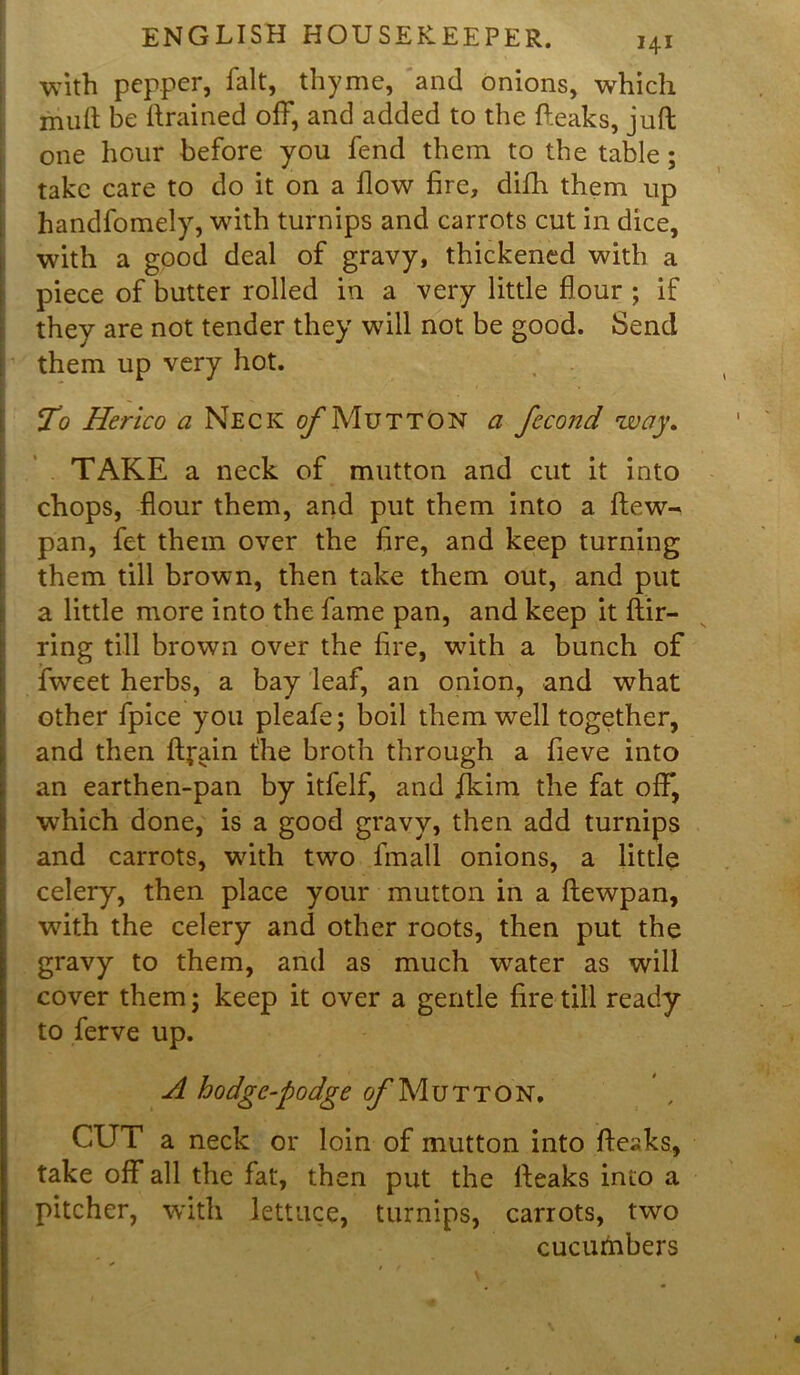 with pepper, fait, thyme, and onions, which mult be drained off, and added to the fteaks, juft one hour before you fend them to the table; take care to do it on a flow fire, difh them up handfomely, with turnips and carrots cut in dice, with a good deal of gravy, thickened with a piece of butter rolled in a very little flour ; if they are not tender they will not be good. Send them up very hot. To Herico a Neck c/1 Mutton a fecond way. TAKE a neck of mutton and cut it into chops, flour them, and put them into a ftew- pan, fet them over the fire, and keep turning them till brown, then take them out, and put a little more into the fame pan, and keep it ftir- ring till brown over the fire, with a bunch of iweet herbs, a bay leaf, an onion, and what other fpice you pleafe; boil them well together, and then ftfain t'he broth through a fieve into an earthen-pan by itfelf, and jfkim the fat off, which done, is a good gravy, then add turnips and carrots, wdth two fmall onions, a little celery, then place your mutton in a ftewpan, with the celery and other roots, then put the gravy to them, and as much water as will cover them; keep it over a gentle fire till ready to ferve up. A hodge-podge of Mutton. CUT a neck or loin of mutton into fteaks, take off all the fat, then put the fteaks into a pitcher, with lettuce, turnips, carrots, two cucumbers