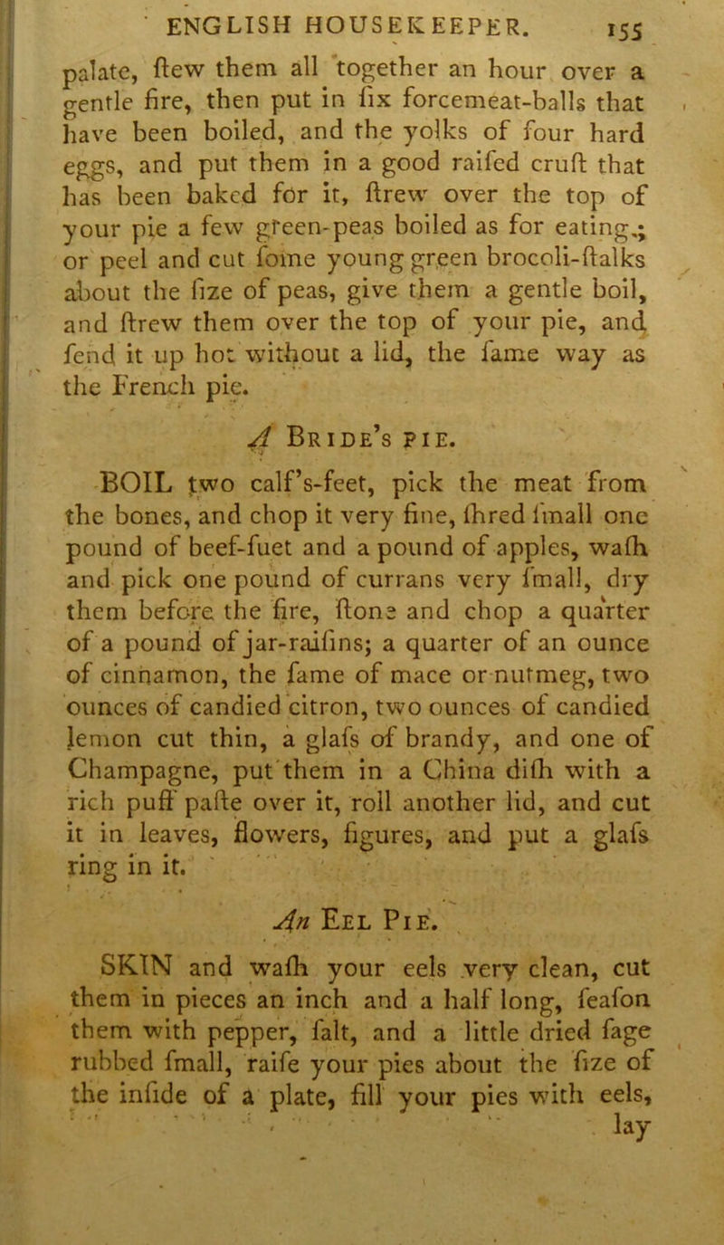 palate, flew them all together an hour over a gentle fire, then put in fix forcemeat-balls that have been boiled, and the yolks of four hard eggs, and put them in a good raifed cruft that has been baked for it, ftrew over the top of your pie a few green-peas boiled as for eating.; or peel and cut fome young green brocoli-ftalks about the fize of peas, give them a gentle boil, and ftrew them over the top of your pie, and fend it up hot without a lid, the fame way as the French pie. A Bride’s pie. BOIL two calf’s-feet, pick the meat from the bones, and chop it very fine, fhred fimall one pound of beef-fuet and a pound of apples, wafh and pick one pound of currans very fmall, dry them before the fire, ftone and chop a quarter of a pound of jar-raifins; a quarter of an ounce of cinnamon, the fame of mace or nutmeg, two ounces of candied citron, two ounces of candied lemon cut thin, a glafs of brandy, and one of Champagne, put them in a China difh with a rich puff pafte over it, roll another lid, and cut it in leaves, flowers, figures, and put a glafs ring in it. An Eel Pie. SKIN and wafh your eels very clean, cut them in pieces an inch and a half long, feafon them with pepper, fait, and a little dried fage rubbed fmall, raife your pies about the fize of the infide of a plate, fill your pies with eels.