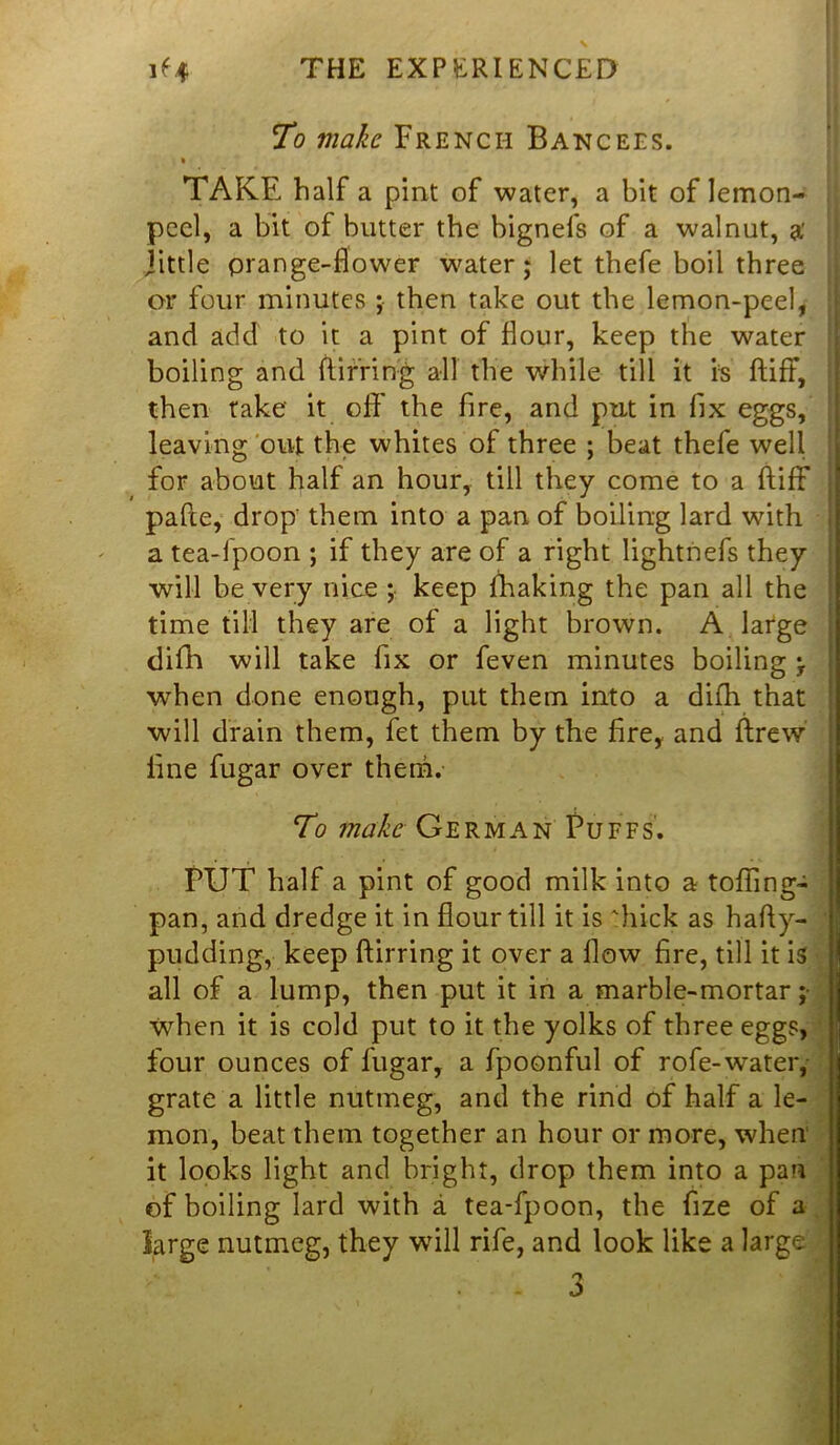 To make French Bancees. • TAKE half a pint of water, a bit of lemon- peel, a bit of butter the bignefs of a walnut, a’ jittle prange-flower water; let thefe boil three or four minutes ; then take out the lemon-peel, and add to it a pint of flour, keep the water boiling and flirting all the while till it is ftiff, then take it off the fire, and put in fix eggs, leaving out the whites of three ; beat thefe well for about half an hour, till they come to a ftiff pafte, drop them into a pan of boiling lard with a tea-fpoon ; if they are of a right lightnefs they will be very nice ; keep fhaking the pan all the time till they are of a light brown. A large difh will take fix or feven minutes boiling \ when done enough, put them into a difh that will drain them, fet them by the fire, and ftrew fine fugar over them. To make German Puffs. PUT half a pint of good milk into a tolling- pan, and dredge it in flour till it is 'hick as hafly- pudding, keep Birring it over a flow fire, till it is all of a lump, then put it in a marble-mortar ; when it is cold put to it the yolks of three eggs, four ounces of fugar, a fpoonful of rofe-water, grate a little nutmeg, and the rind of half a le- mon, beat them together an hour or more, when it looks light and bright, drop them into a pan of boiling lard with a tea-fpoon, the fize of a large nutmeg, they will rife, and look like a large . - 3