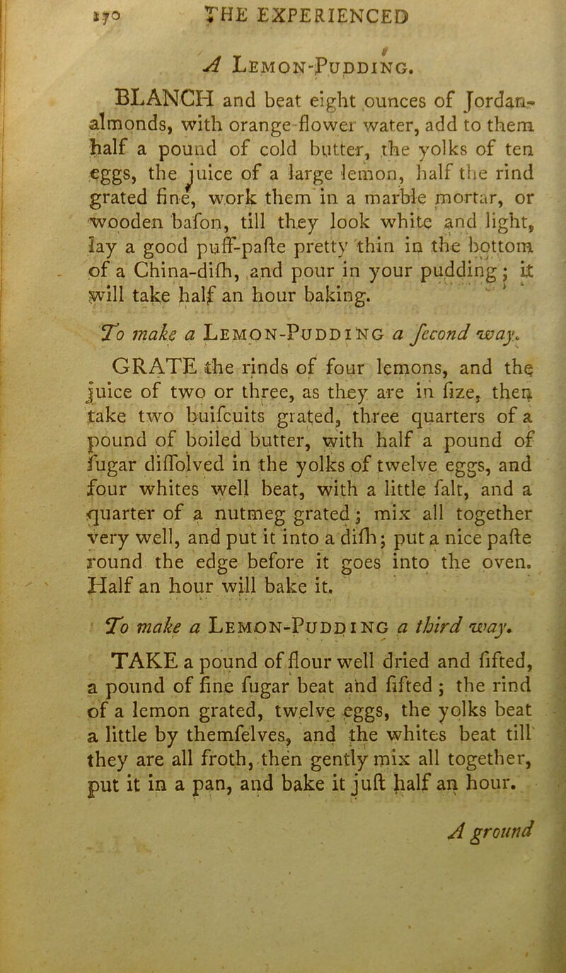 / v V A Lemon-Pudding. BLANCH and beat eight ounces of Jordan- almonds, with orange flower water, add to them, half a pound of cold butter, the yolks of ten eggs, the juice of a large lemon, half the rind grated fine, work them in a marble mortar, or wooden bafon, till they look white and light, lay a good puif-pafte pretty thin in the bottom of a China-difh, and pour in your pudding ; it swill take half an hour baking. To make a Lem on-Pudding a fccond way. GRATE the rinds of four lemons, and the juice of two or three, as they are in fize, then take two buifcuits grated, three quarters of a pound of boiled butter, with half a pound of iugar diflolved in the yolks of twelve eggs, and four whites well beat, with a little fait, and a quarter of a nutmeg grated; mix all together very well, and put it into a difh; put a nice pafte round the edge before it goes into the oven. Half an hour will bake it. To make a Lemon-Pudding a third way,. TAKE a pound of flour well dried and fifted, a pound of fine fugar beat and fifted ; the rind of a lemon grated, twelve eggs, the yolks beat a little by themfelves, and the whites beat till they are all froth, then gently mix all together, put it in a pan, and bake it juft Italf an hour. A ground