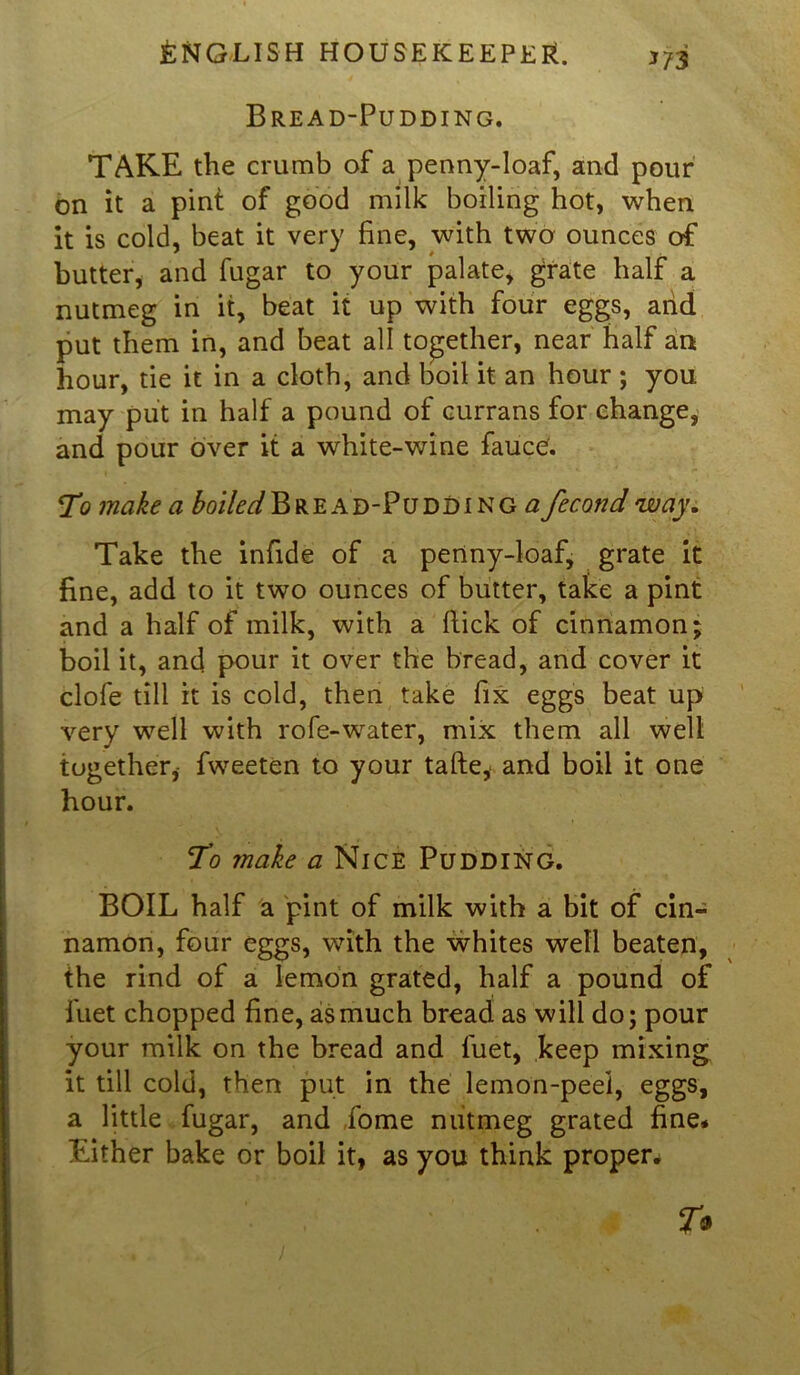 Bread-Pudding. TAKE the crumb of a penny-loaf, and pour on it a pint of good milk boiling hot, when it is cold, beat it very fine, with two ounces of butter, and fugar to your palate, grate half a nutmeg in it, beat it up with four eggs, arid put them in, and beat all together, near half an hour, tie it in a cloth, and boil it an hour ; you may put in half a pound of currans for change, and pour over it a white-wine fauce. T? make a boiled Bread-Puddings fecond way. Take the infide of a pertny-loaf, grate it fine, add to it two ounces of butter, take a pint and a half of milk, with a flick of cinnamon; boil it, and pour it over the bread, and cover it clofe till it is cold, then take fix eggs beat up very well with rofe-water, mix them all well together, fweeten to your tafte, and boil it one hour. To make a Nice Pudding. BOIL half a pint of milk with a bit of cin- namon, four eggs, with the whites well beaten, the rind of a lemon grated, half a pound of iuet chopped fine, as much bread as will do; pour your milk on the bread and fuet, keep mixing it till cold, then put in the lemon-peel, eggs, a little fugar, and Lome nutmeg grated fine* Either bake or boil it, as you think proper.