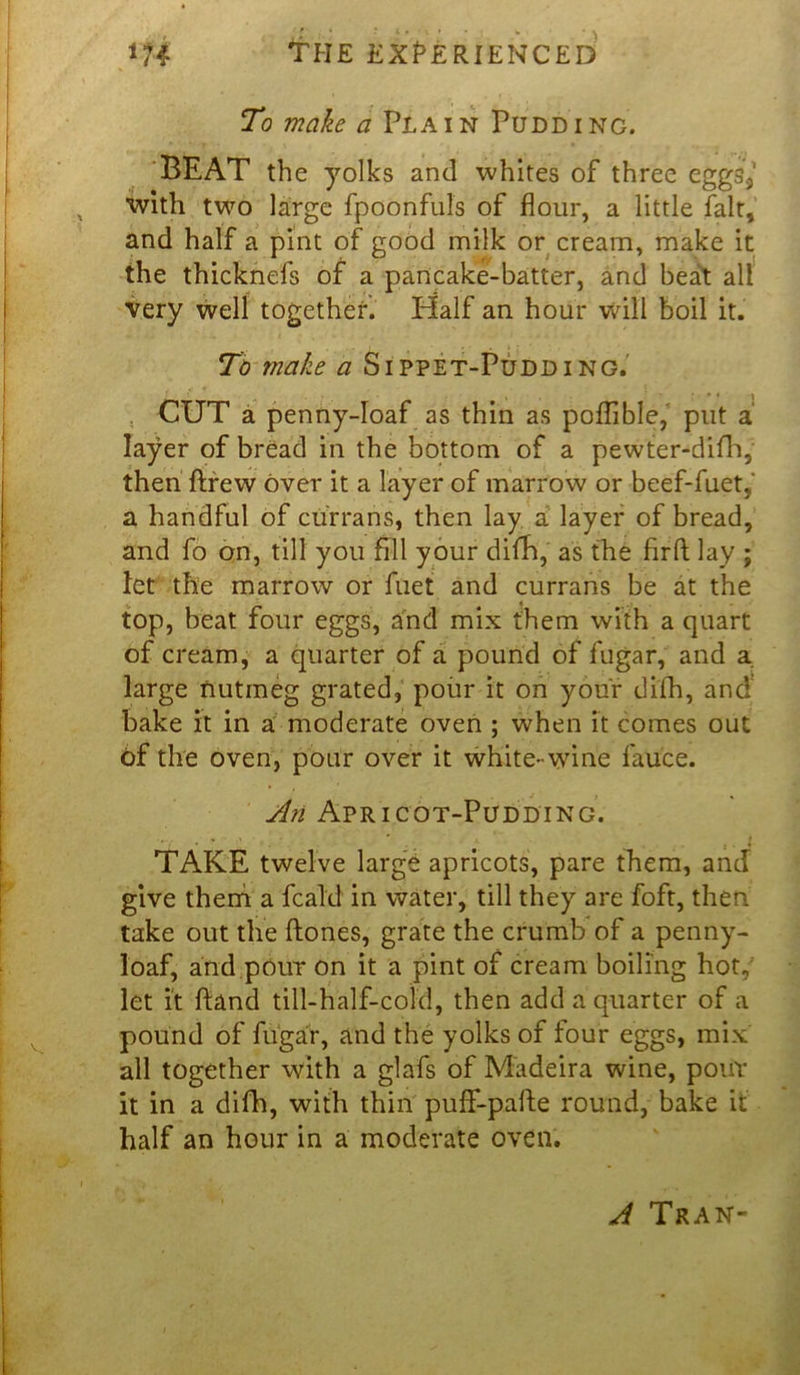 To make a Plain Pudding. BEAT the yolks and whites of three eggs* with two large fpoonfuls of flour, a little fait, and half a pint of good milk or cream, make it the thicknefs of a pancake-batter, and beat all very well together. Half an hour will boil it. To make a Sippet-Pudding. CUT a penny-loaf as thin as poflible, put a' layer of bread in the bottom of a pewter-difh, then ftrew over it a layer of marrow or beef-fuet,‘ a handful of currans, then lay a layer of bread, and fo on, till you fill your dim,' as the firft lay ; let the marrow or filet and currans be at the top, beat four eggs, and mix them with a quart of cream, a quarter of a pound of fugar, and a large nutmeg grated, pour it on your difh, and bake it in a moderate oven ; when it comes out of the oven, pour over it white-wine fauce. A?i Apricot-Pudding. % - > - ' t TAKE twelve large apricots, pare them, and give theni a fcald in water, till they are foft, then take out the hones, grate the crumb of a penny- loaf, and pour on it a pint of cream boiling hot, let it hand till-half-cold, then add a quarter of a pound of fugar, and the yolks of tour eggs, mix all together with a glafs of Madeira wine, pour it in a difh, with thin puflf-pafte round, bake it half an hour in a moderate oven. A Tran-