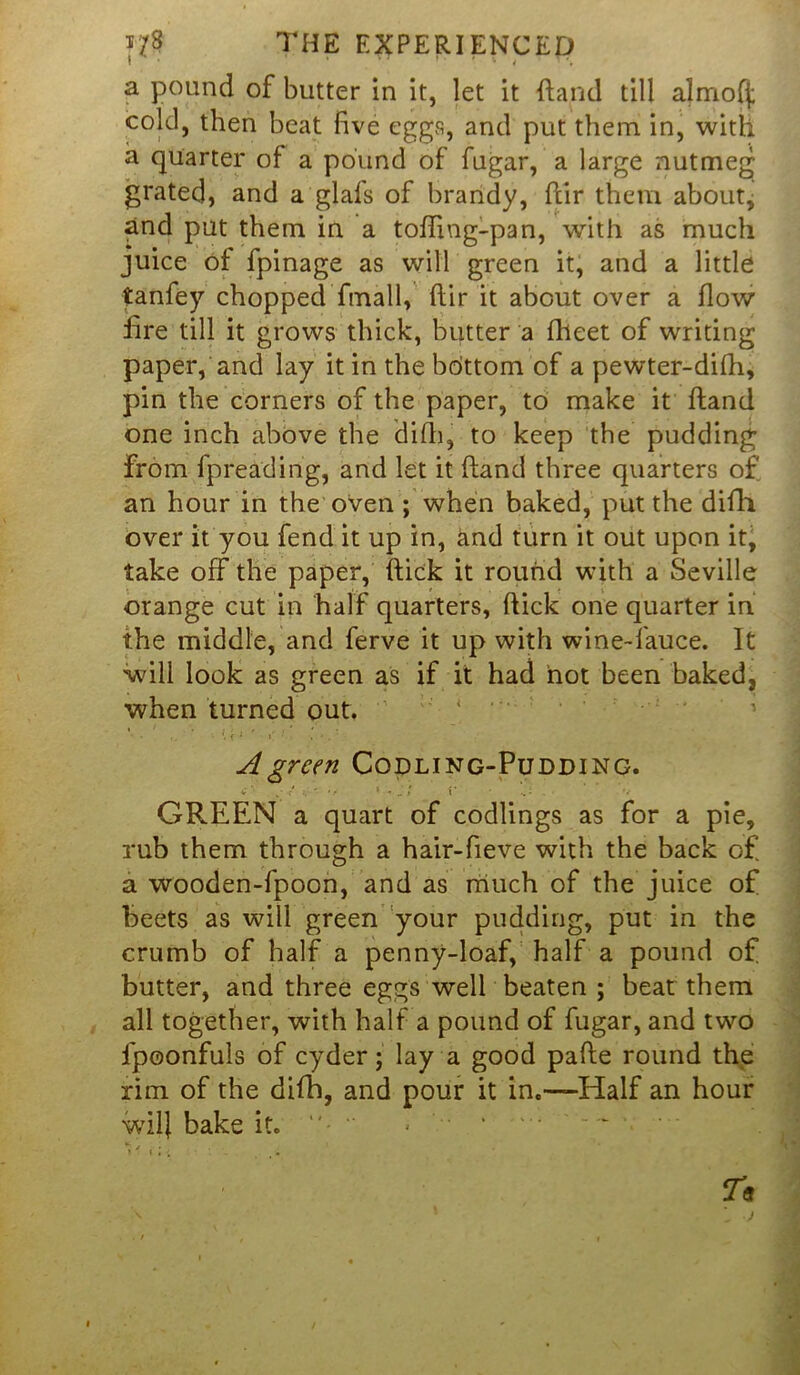 1 * * ' ’ ' ' 4 a pound of butter in it, let it {land till almofj; cold, then beat five eggs, and put them in, with a quarter of a pound of fugar, a large nutmeg- grated, and a glafs of brandy, flir them about, and put them in a toffing-pan, with as much juice of fpinage as will green it, and a little tanfey chopped fmall, flir it about over a flow fire till it grows thick, butter a fheet of writing paper, and lay it in the bottom of a pewter-difh, pin the corners of the paper, to make it fland one inch above the difh, to keep the pudding from fpreading, and let it (land three quarters of an hour in the oven ; when baked, put the difh over it you fend it up in, and turn it out upon it, take off the paper, flick it round with a Seville orange cut in half quarters, flick one quarter in the middle, and ferve it up with wine-fauce. It will look as green as if it had hot been baked, when turned out. A green Codling-Pudding. GREEN a quart of codlings as for a pie, rub them through a hair-fieve with the back of a wooden-fpocn, and as much of the juice of beets as will green your pudding, put in the crumb of half a penny-loaf, half a pound of butter, and three eggs well beaten ; beat them all together, with half a pound of fugar, and two fpoonfuls of cyder; lay a good pafle round the rim of the difh, and pour it in.—Half an hour wil) bake it. “• “ >