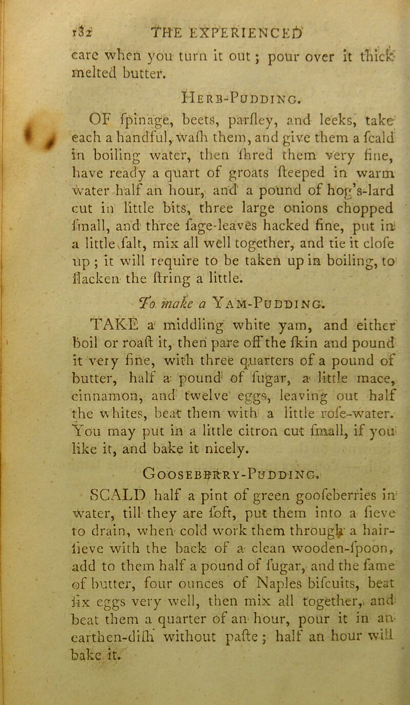 care when you turn it out; pour over it thick- melted butter. Herb-Pudding. OF fpinage, beets, parfley, and leeks, take each a handful, walh them, and give them a feald in boiling water, then fhred them very fine, have ready a quart of groats fteeped in warm water half an hour, and a pound of hog’s-lard cut in little bits, three large anions chopped frnall, and three fage-leav6s hacked fine, put ini a little.fait, mix all well together, and tie it clofe up ; it will require to be taken up in boiling, to fiacken the firing a little. To make a Yam-Pudding. TAKE a middling white yam, and either boil or roaft it, then pare off the fkin and pound it very fine, with three quarters of a pound of butter, half a: pound: of fugar, a little mace, cinnamon, and; twelve eggs, leaving out half the whites, beat them with a little rofe-water. You may put in a little citron cut fmall, if you like it, and bake it nicely. Goosebrrry-PuddiNg. SCALD half a pint of green goofeberries in Water, till they are foft, put them into a fieve to drain, when cold work them through a hair- lieve with the back of a clean wooden-fpoon, add to them half a pound of fugar, and the fame of butter, four ounces of Naples bifeuits, beat fix eggs very well, then mix all together,, and beat them a quarter of an hour, pour it in an eartben-difh* without pafte; half an hour will bake it.