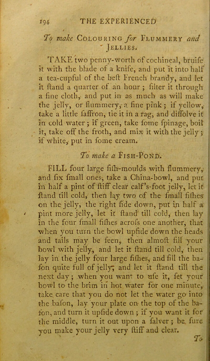 / To mahc Colouring for Flummery and * Jellies* TAKE two penny-worth of cochineal, bruife it with the blade of a knife, and put it into half a tea-cupful of the bell: French brandy, and let it hand a quarter of an hour ; filter it through a line cloth,- and put in as much as will make the jelly, or flummery,-a fine pink; if yellow, take a little faffron, tie it in a rag, and diffolve it in cold water; if green, take fome fpinage, boil it, take off the froth, and mix it with the jelly ; if \Yhite,: put in fome cream. To make a Fish-Pond. . FILL four large filh-moulds with flummery,, and fix fmall ones-, take a China-bowl, and put in half a pint of ftiff clear calf’s-foot jelly, let it hand till cold, then lay two of the fmall fifties’ on the jelly, the right fide down, put in half a' pint more jelly, let it ftand' till cold, then lay in the four fmall fifties acrofs one another, that when you turn the bowl upfide down the heads and tails may be feen, then almoft fill your bowl with jelly, and let it hand till cold, then lay in the jelly four large fifhes, and fill the ba- fon quite full of jelly; and let it hand till the next day; when you want to ufe it, fet your bowl to the brim in hot water for one minute, take, care that you do not let the water go into the bafon, lay your plate on- the top of the ba- ton, and turn it upfide down ; if you want it for the middle, turn it out upon a falver ; be fure you make your jelly very ftiff and clear.