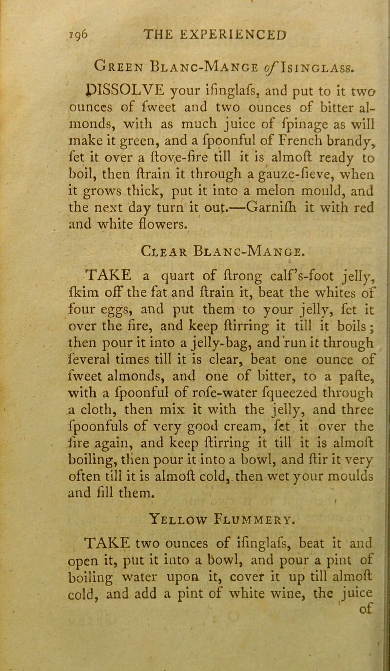 Green Blanc-Mange of Isinglass. DISSOLVE your ifinglafs, and put to it two ounces of fweet and two ounces of bitter al- monds, with as much juice of fpinage as will make it green, and a fpoonful of French brandy, fet it over a ftov,e-fire till it is almoft ready to boil, then ftrain it through a gauze-fieve, when it grows thick, put it into a melon mould, and the next day turn it out.—Garnifh it with red and white flowers. Clear Blanc-Mange. TAKE a quart of ftrong calf’s-foot jelly, fkim off the fat and ftrain it, beat the whites of four eggs, and put them to your jelly, fet it over the fire, and keep ftirring it till it boils; then pour it into a jelly-bag, and run it through feveral times till it is clear, beat one ounce of fweet almonds, and one of bitter, to a pafte, with a fpoonful of rofe-water fqueezed through a cloth, then mix it with the jelly, and three fpoonfuls of very good cream, fet it over the fire again, and keep ftirring it till it is almoft boiling, tlien pour it into a bowl, and ftir it very often till it is almoft cold, then wet your moulds and fill them. t Yellow Flummery. TAKE two ounces of ifinglafs, beat it and open it, put it into a bowl, and pour a pint of boiling water upon it, cover it up till almoft cold, and add a pint of white wine, the juice