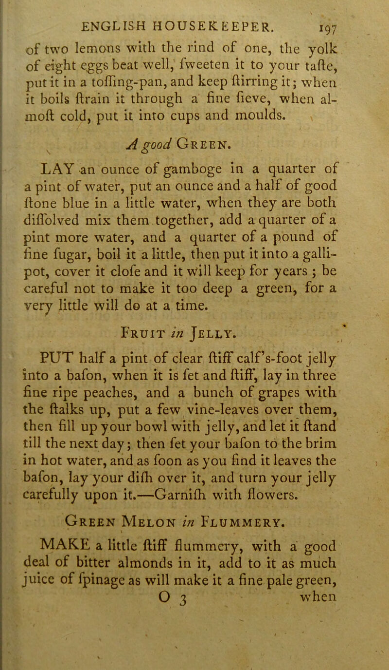 of two lemons with the rind of one, the yolk of eight eggs beat well, fweeten it to your tafte, put it in a tofling-pan, and keep ftirring it; when it boils drain it through a fine fieve, when al- moft cold, put it into cups and moulds. A good Green. LAY an ounce of gamboge in a quarter of a pint of water, put an ounce and a half of good Hone blue in a little water, when they are both diflolved mix them together, add a quarter of a pint more water, and a quarter of a pound of fine fugar, boil it a little, then put it into a galli- pot, cover it clofe and it will keep for years ; be careful not to make it too deep a green, for a very little will do at a time. Fruit in Jelly. PUT half a pint of clear ftiff calf’s-foot jelly into a bafon, when it is fet and ftiff, lay in three fine ripe peaches, and a bunch of grapes with the ftalks up, put a few vine-leaves over them, then fill up your bowl with jelly, and let it ftand till the next day; then fet your bafon to the brim in hot water, and as foon as you find it leaves the bafon, lay your difh over it, and turn your jelly carefully upon it.—Garnifh with flowers. Green Melon in Flummery. V . MAKE a little ftiff flummery, with a good deal of bitter almonds in it, add to it as much juice of fpinage as will make it a fine pale green, O 3 when