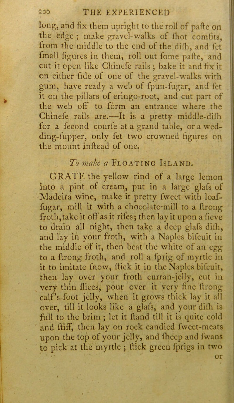 V I long, and fix them upright to the roll of pafte on the edge ; make gravel-walks of fhot com fits, from the middle to the end of the difh, and fet fmall figures in them, roll out fome pafte, and cut it open like Chinefe rails ; bake it and fix it on either fide of one of the gravel-walks with gum, have ready a web of fpun-fugar, and fet it on the pillars of eringo-root, and cut part of the web off to form an entrance where the Chinefe rails are.—It is a pretty middle-difh for a fecond courfe at a grand table, or a wed- ding-fupper, only fet two crowned figures on the mount inftead of one. To make a Floating Island. GRATE the yellow rind of a large lemon into a pint of cream, put in a large glafs of Madeira wine, make it pretty fweet with loaf- fugar, mill it with a chocolate-mill to a ftrong froth,take it off'as it rifes; then lay it upon a fieve to drain all night, then take a deep glafs difh, and lay in your froth, with a Naples bifcuit in the middle of it, then beat the white of an egg to a ftrong froth, and roll a fprig of myrtle in it to imitate fnow, ftick it in the Naples bifcuit, then lay over your froth curran-jelly, cut in very thin flices, pour over it very fine ftrong calf’s-foot jelly, when it grows thick lay it all over, till it looks like a glafs, and your difh is full to the brim ; let it ftand till it is quite cold and ftiff, then lay on rock candied fweet-meats upon the top of your jelly, and fheep and fwans to pick at the myrtle j ftick green fprigs in two ' •* or