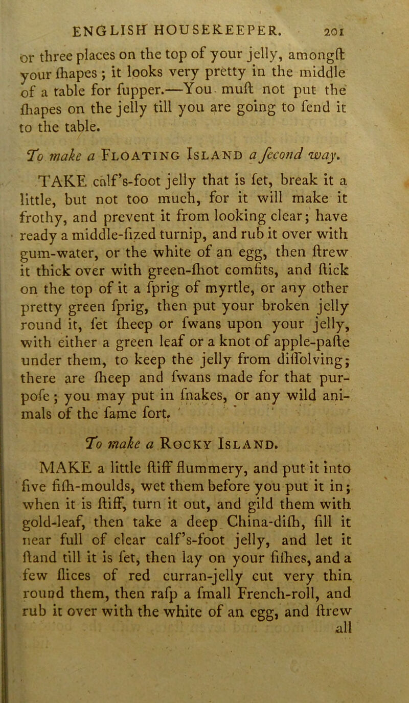 or three places on the top of your jelly, amongft your fhapes ; it looks very pretty in the middle of a table for fupper.—You muft not put the fhapes on the jelly till you are going to fend it to the table. To make a Floating Island a fccond way. TAKE calf’s-foot jelly that is let, break it a little, but not too much, for it will make it frothy, and prevent it from looking clear; have ready a middle-fized turnip, and rub it over with gum-water, or the white of an egg, then ftrew it thick over with green-fhot comfits, and flick on the top of it a fprig of myrtle, or any other pretty green fprig, then put your broken jelly round it, fet fheep or fwans upon your jelly, with either a green leaf or a knot of apple-pafte under them, to keep the jelly from diifolving; there are fheep and fwans made for that pur- pofe; you may put in fnakes, or any wild ani- mals of the fame fort. To make a Rocky Island. MAKE a little ftiff flummery, and put it into five fifh-moulds, wet them before you put it in; when it is ftiff, turn it out, and gild them with gold-leaf, then take a deep China-difh, fill it near full of clear calf’s-foot jelly, and let it ftand till it is fet, then lay on your fifties, and a few flices of red curran-jelly cut very thin round them, then rafp a fmall French-roll, and rub it over with the white of an egg, and ftrew