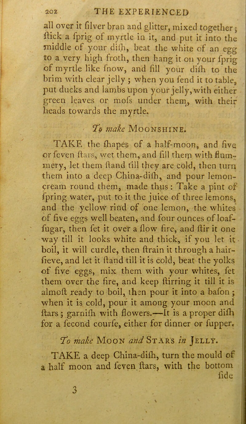 all over it filverbran and glitter, mixed together^ flick a fprig of myrtle in it, and put it into the middle of your difh, beat the white of an egg to a very high froth, then hang it on your fprig of myrtle like fnow, and fill your difh to the brim with clear jelly ; when you fend it to table, put ducks and lambs upon your jelly, with either green leaves or mofs under them, with their heads towards the myrtle. To make Moonshine. TAKE the fhapes of a half-moon, and five or fcven ftars, wet them, and fill them with flum- mery, let them ftand till they are cold, then turn •them into a deep China-difh, and pour lemon- cream round them, made thus : Take a pint of fpring water, put to it the juice of three lemons, and the yellow rind of one lemon, the whites of five eggs well beaten, and four ounces of loaf- fugar, then fet it over a flow fire, and ftir it one way till it looks white and thick, if you let it boil, it will curdle, then drain it through a hair- fieve, and let it ftand till it is cold, beat the yolks of five eggs, mix them with your whites, fet them over the fire, and keep ftirring it till it is almoft ready to boil, then pour it into a bafon; when it is cold, pour it among your moon and ftars ; garnifh with flowers.—It is a proper difh for a fecond courfe, either for dinner or fupper. To make Moon and Stars in Jelly. TAKE a deep China-difh, turn the mould of a half moon and feven ftars, with the bottom fide \ 3