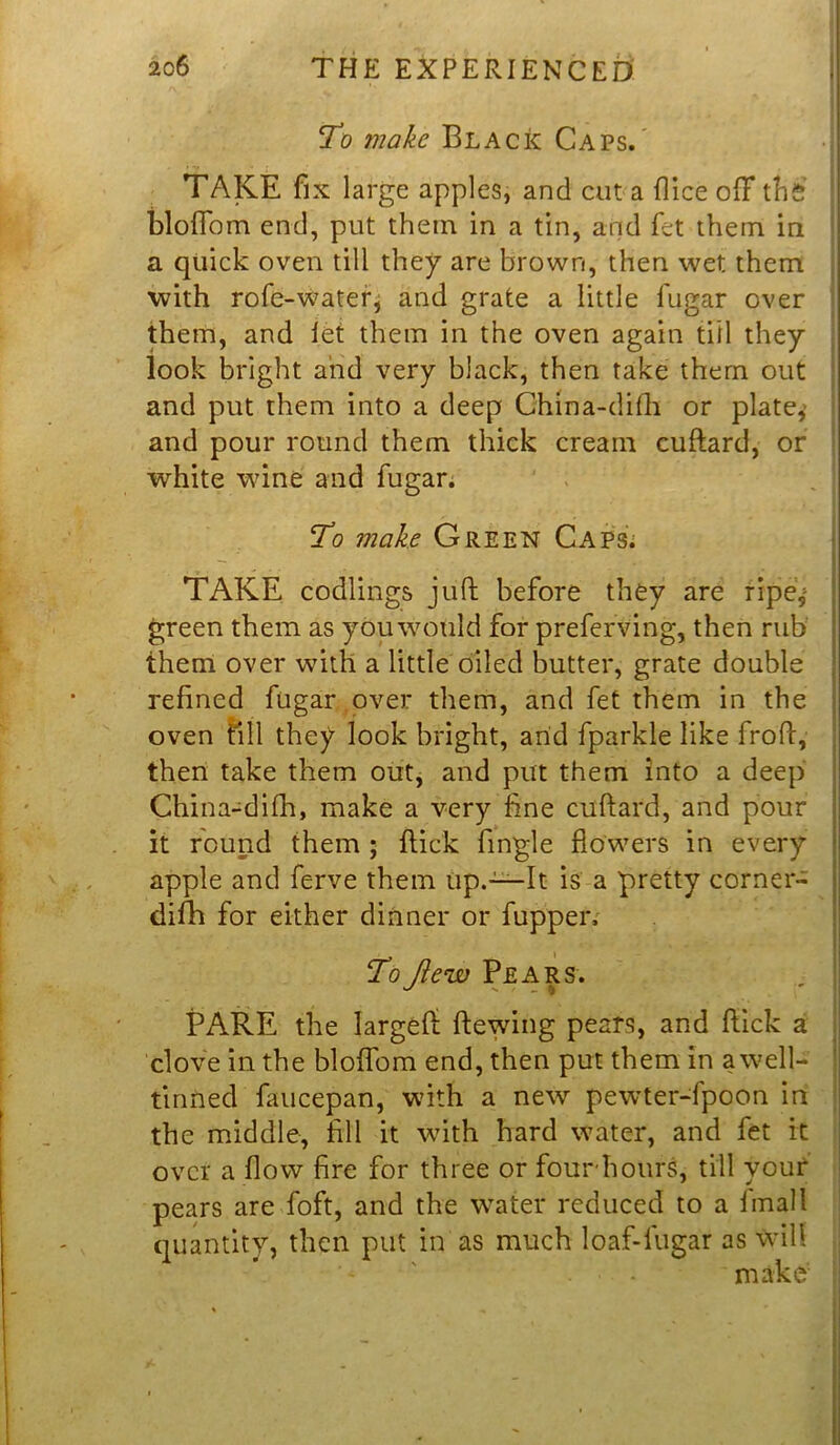 To make Black Caps. TAKE fix large apples, and cut a dice ofif thfi bloffom end, put them in a tin, and fet them in a quick oven till they are brown, then wet them with rofe-water, and grate a little fugar over them, and let them in the oven again till they look bright and very black, then take them out and put them into a deep Ghina-difh or plate,’ and pour round them thick cream cuftard, or white wine and fugar. To make Green Caps. - . TAKE codlings juft before they are ripe,- green them as you would for preferving, then rub them over with a little oiled butter, grate double refined fugar over them, and fet them in the oven fill they look bright, arid fparkle like froft, then take them out, and put them into a deep China-difh, make a very fine cuftard, and pour it round them ; flick fingle flowers in every apple and ferve them up.—It is a pretty corner- difh for either dinner or fupper. ToJiew Pears. PARE the largeft Hewing pears, and flick a clove in the bloffom end, then put them In awell- tinned faucepan, with a new pewter-fpoon in the middle, fill it with hard water, and fet it over a flow fire for three or four'hours, till your pears are foft, and the water reduced to a final 1 quantity, then put in as much loaf-lugar as will ’* . - make