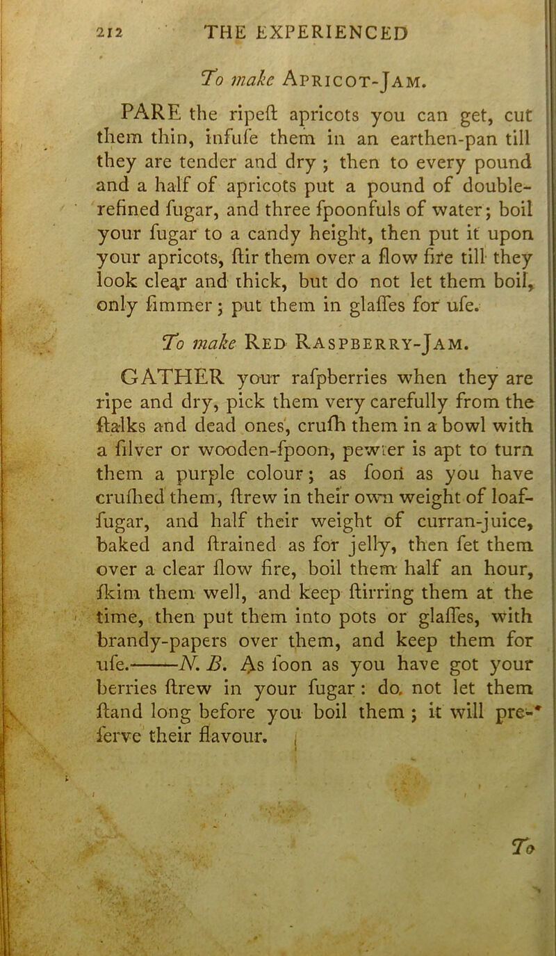 To make Apricot-Jam. PARE the ripeft apricots you can get, cut them thin, infufe them in an earthen-pan till they are tender and dry ; then to every pound and a half of apricots put a pound of double- refined fugar, and three fpoonfuls of water; boil your fugar to a candy height, then put it upon your apricots, ftir them over a flow fire till they look cle^r and thick, but do not let them boil, only fimmer; put them in glafles for ufe. To make Red Raspberry-Jam. GATHER your rafpberries when they are ripe and dry, pick them very carefully from the ftalks and dead ones, crufh them in a bowl with a filver or wooden-fpoon, pewter is apt to turn them a purple colour; as foori as you have crufhed them, ftrew in their own weight of loaf- fugar, and half their weight of curran-juice, baked and ftrained as for jelly, then fet them over a clear flow fire, boil them half an hour, fkim them well, and keep ftirring them at the time, then put them into pots or glafles, with brandy-papers over them, and keep them for ufe. N. B. As loon as you have got your berries ftrew in your fugar : do. not let them ftand long before you boil them ; it will pre-* ferve their flavour, j