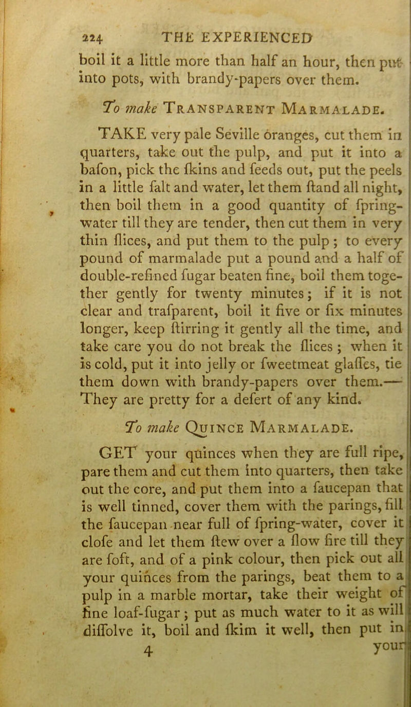 boil it a little more than half an hour, then put j into pots, with brandy-papers over them. To make Transparent Marmalade. TAKE very pale Seville oranges, cut them in quarters, take out the pulp, and put it into a bafon, pick the fkins and feeds out, put the peels in a little fait and water, let them hand all night, then boil them in a good quantity of fpring- water till they are tender, then cut them in very thin dices, and put them to the pulp; to every pound of marmalade put a pound and a half of double-refined fugar beaten fine, boil them toge- ther gently for twenty minutes; if it is not clear and trafparent, boil it five or fix minutes longer, keep birring it gently all the time, and take care you do not break the dices ; when it is cold, put it into jelly or fweetmeat glades, tie them down with brandy-papers over them.—- They are pretty for a defert of any kind. To make Quince Marmalade. GET your quinces when they are full ripe, pare them and cut them into quarters, then take out the core, and put them into a faucepan that is well tinned, cover them with the parings, fill the faucepan near full of fpring-water, cover it clofe and let them dew over a flow fire till they are foft, and of a pink colour, then pick out all your quinces from the parings, beat them to a pulp in a marble mortar, take their weight of fine loaf-fugar; put as much water to it as will diflolve it, boil and Ikim it well, then put in, 4 your4