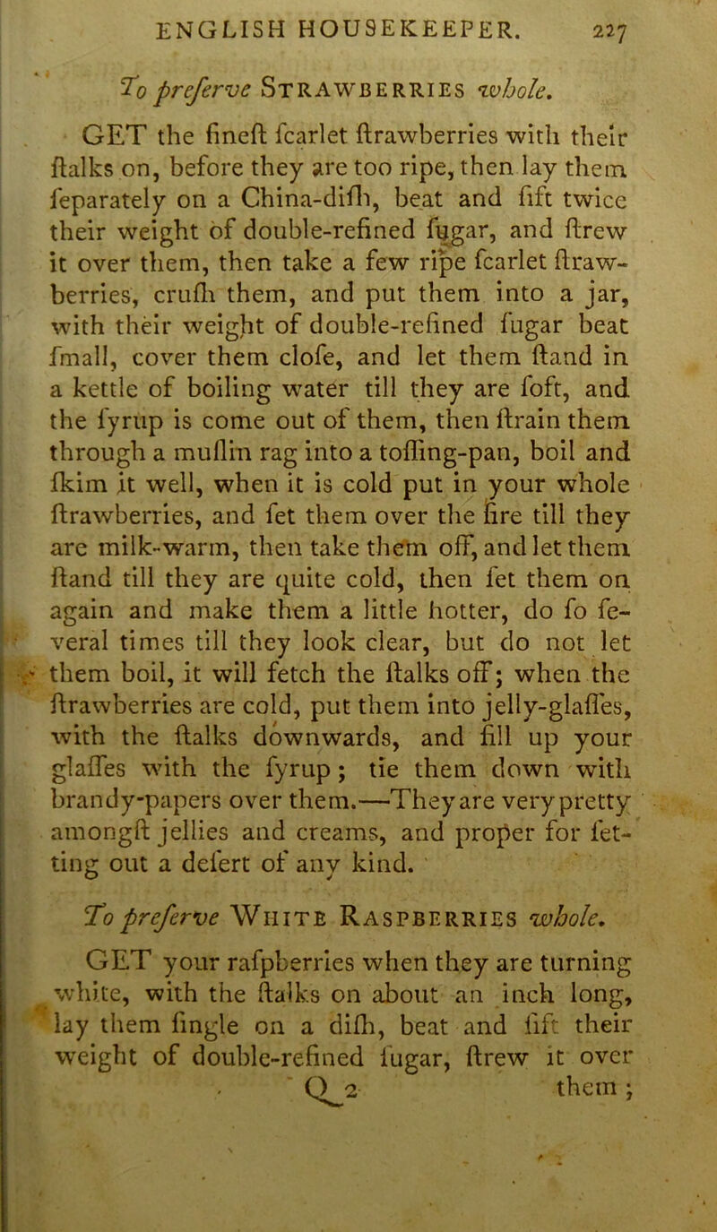 To preferve Strawberries •whole, GET the fineft fcarlet ftrawberries with their ftalks on, before they are too ripe, then lay them ieparately on a China-difh, beat and fift twice their weight of double-refined fugar, and ftrew it over them, then take a few ripe fcarlet ftraw- berries, crufh them, and put them into a jar, with their weight of double-refined fugar beat Email, cover them clofe, and let them (land in a kettle of boiling water till they are foft, and the fyrup is come out of them, then drain them through a muflm rag into a tofling-pan, boil and fkim it well, when it is cold put in your whole ftrawberries, and fet them over the fire till they are milk-warm, then take them off, and let them ftand till they are quite cold, then fet them on again and make them a little hotter, do fo fe- veral times till they look clear, but do not let them boil, it will fetch the ftalks off; when the ftrawberries are cold, put them into jelly-glafles, with the ftalks downwards, and fill up your glalles with the fyrup; tie them down with brandy-papers over them.—They are very pretty amongft jellies and creams, and proper for let- ting out a defert of anv kind. O J To preferve White Raspberries whole. GET your rafpberries when they are turning white, with the ftalks on about an inch long, lay them lingle on a dilh, beat and lift their weight of double-refined fugar, ftrew it over ' Q^2 them ;