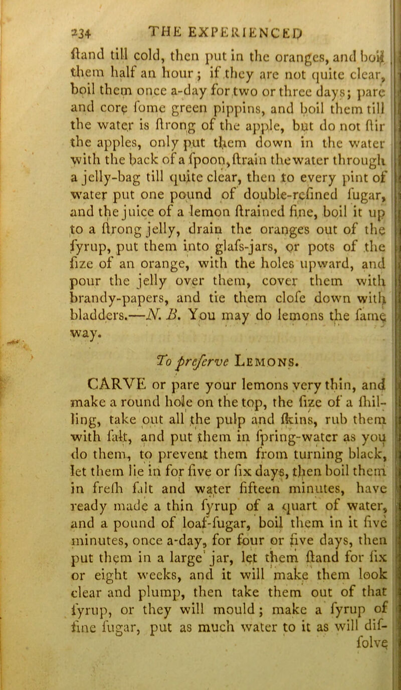 ftand till cold, then put in the oranges, and boi£ , | them half an hour; if they are not (juite clear, j boil them once a-day for two or three days; pare and core fame green pippins, and boil them till the water is ftrong of the apple, but do not (fir the apples, only put them down in the water with the back of a fpoon,drain thewater through a jelly-bag till quite clear, then to every pint of water put one pound of double-refined iugar, and the juice of a lemon drained fine, boil it up to a ftrong jelly, drain the oranges out of the fyrup, put them into glafs-jars, or pots of the i fize of an orange, with the holes upward, and pour the jelly over them, cover them with brandy-papers, and tie them clofe down with bladders.—N. B. You may do lemons the farm; way. To preferve Lemons. CARVE or pare your lemons very thin, and make a round hole on the top, the fize of a (hil- ling, take out all the pulp and (kins, rub them with fait, and put them in fpring-water as you do them, to prevent them from turning black, let them lie in for five or fix days, then boil them in frelh fait and water fifteen minutes, have ready made a thin fyrup of a quart of water, and a pound of loaf-fugar, boil them in it five minutes, once a-day, for four or five days, then put th$m in a large jar, let them (land for fix or eight weeks, and it will make them look clear and plump, then take them out of that fyrup, or they will mould ; make a fyrup of fine fuaiar, put as much water to it as will dif- folve ‘