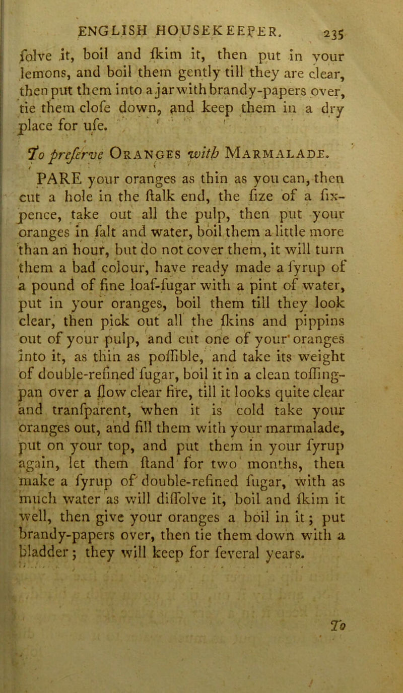 folve it, boil and fkim it, then put in your lemons, and boil them gently till they are clear, then put them into a jar with brandy-papers over, tie them clofe down, ^nd keep them in a dry place for ufe. To prefirve Oranges 'with Marmalade. PARE your oranges as thin as you can, then cut a hole in the ftalk end, the fize of a fix- pence, take out all the pulp, then put your oranges in fait and water, boil them a little more than an hour, but do not cover them, it will turn them a bad colour, have ready made a fyrup of a pound of fine loaf-fugar with a pint of water, put in your oranges, boil them till they look clear, then pick out all the {kins and pippins out of your pulp, and cut one of your* oranges into it, as thin as poflible, and take its weight of double-refined fugar, boil it in a clean tofling- pan Over a flow clear fire, till it looks quite clear and tranfparent, when it is cold take your oranges out, and fill them with your marmalade, put on your top, and put them in your fyrup again, let them {land for two months, then make a fyrup of double-refined fugar, with as much water as will diflolve it, boil and fkim it well, then give your oranges a boil in it; put brandy-papers over, then tie them down with a bladder; they will keep for feveral years.