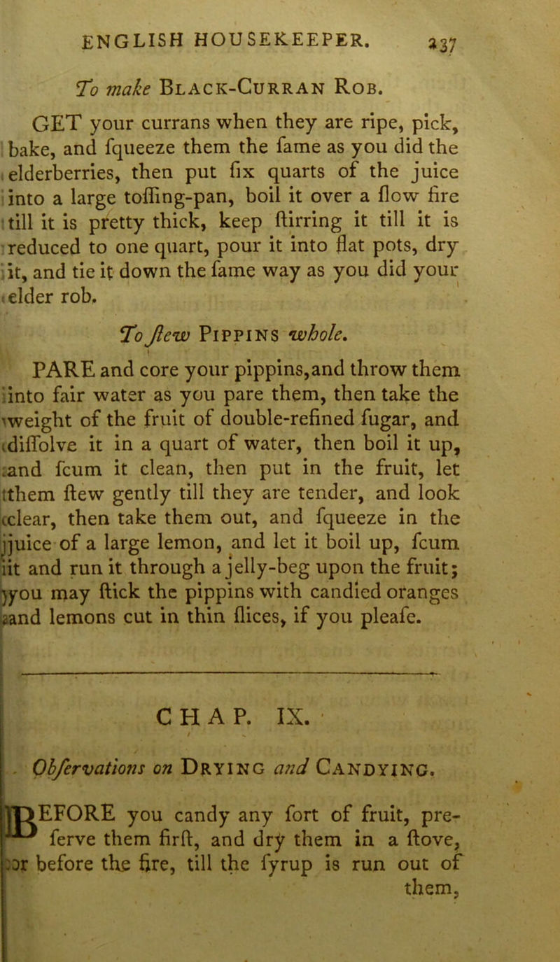 »37 To make Black-Curran Rob. GET your currans when they are ripe, pick, bake, and fqueeze them the fame as you did the elderberries, then put fix quarts of the juice into a large toffing-pan, boil it over a flow fire till it is pretty thick, keep ftirring it till it is reduced to one quart, pour it into flat pots, dry it, and tie it down the fame way as you did your elder rob. ToJlcw Pippins whole. i PARE and core your pippins,and throw them ‘into fair water as you pare them, then take the 'weight of the fruit of double-refined fugar, and idiffolve it in a quart of water, then boil it up, .and fcum it clean, then put in the fruit, let tthem flew gently till they are tender, and look cclear, then take them out, and fqueeze in the jjuice of a large lemon, and let it boil up, fcum iit and run it through a jelly-beg upon the fruit; )you may ftick the pippins with candied oranges <and lemons cut in thin dices, if you pleafe. CHAP. IX. t ^ - Obfervations on Drying and Candying. DEFORE you candy any fort of fruit, pre- ferve them firft, and dry them in a ftove, or before the fire, till the fyrup is run out of them.