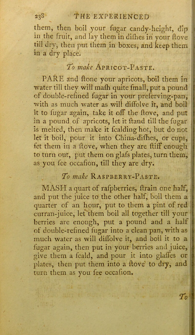 ««% them, then boil your fugar candy-height, dip in the fruit, and lay them in difhes in' your Hove till dry, then put them in boxes, and keep them in a dry place. , ■ / . * •, To make Apricot-Paste. PA&E and hone your apricots, boil them in water till they will mafh quite fmall, put a pound of double-refined fugar in your preferving-pan, with as much water as will diffolve it, and boil it to fugar again, take it off the ftove, and put in a pound of apricots, let it ftand till the fugar is melted, then make it fcaldinghot, but do not let it boil, pour it into China-difhes, or cups, fet them in a ftove, when they are ftiff enough to turn out, put them on glafs plates, turn them, as you fee occafion, till they are dry. To make Raspberry-Paste. s MASH a quart of rafpberries, ftrain one half, and put the juice to the other half, boil them a quarter of an hour, put to them a pint of red curran-juice, let them boil all together till your berries are enough, put a pound and a half of double-refined fugar into a clean pan, with as much water as will diffolve it, and boil it to a fugar again, then put in your berries and juice, give them a fcald, and pour it into glaffes or plates, then put them into a ftove' to dry, and turn them as you fee occafion.