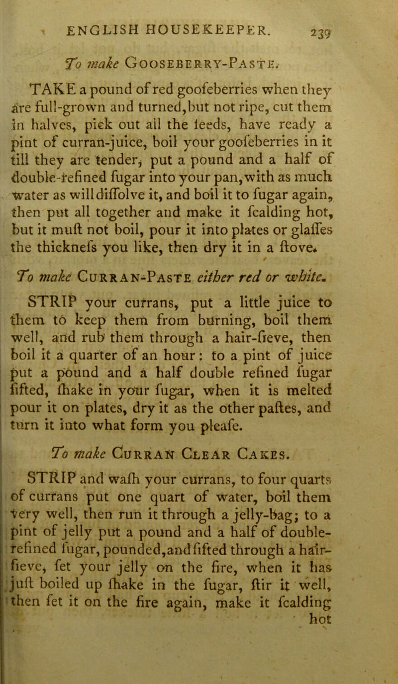 To make Gooseberry-Paste. TAKE a pound of red goofeberries when they *ire full-grown and turned,but not ripe, cut them In halves, pick out ail the leeds, have ready a pint of curran-juice, boil your goofeberries in it till they are tender, put a pound and a half of double-refined fugar into your pan,with as much water as willdiflolve it, and boil it to fugar again., then put all together and make it fcalding hot, but it muft not boil, pour it into plates or glaftes the thicknefs you like, then dry it in a ftove* To make Curran-Paste either red or white„ STRIP your cufrans, put a little juice to them to keep them from burning, boil them well, and rub them through a hair-fieve, then boil it a quarter of an hour: to a pint of juice put a pound and a half double refined fugar lifted, fhake in your fugar, when it is melted pour it on plates, dry it as the other paftes, and turn it into what form you pleafe. To make Curran Clear Cakes. STRIP and wafh your currans, to four quarts of currans put one quart of water, boil them very well, then run it through a jelly-bag; to a pint of jelly put a pound and a half of double- refined lugar, pounded,and fifted through a hair- fieve, fet your jelly on the fire, when it has juft boiled up fhake in the fugar, ftir it well, then fet it on the fire again, make it fcalding