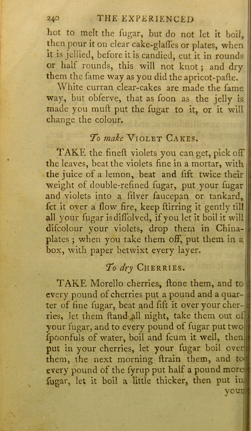 hot to melt the fugar, but do not let it boil, then pour it on dear cake-glaffes or plates, when it ivS jellied, before it is candied, cut it in rounds or half rounds, this will not knot ; and dry them the fame way as you did the apricot-pade. White curran clear-cakes are made the fame way, but obferve, that as foon as the jelly is made you mud put the fugar to it, or it will change the colour. To make Violet Cakes, TAKE the fined violets you can get, pick off the leaves, beat the violets fine in a mortar, with the juice of a lemon, beat and lift twice their weight of double-refined fugar, put your fugar and violets into a filver faucepan or tankard, fet it over a flow fire, keep ftirring it gently till ^.11 your fugar isdiffolved, if you let it boil it will j difcolour your violets, drop them in China- plates ; when you take them off, put them in a box, with paper betwixt every layer. To dry Cherries. TAKE Morello cherries, done them, and to | every pound of cherries put a pound and a quar- a ter of fine fugar, beat and fift it over your cher- ries, let them dand ^ll night, take them out of your fugar, and to every pound of fugar put two fpoonfuls of water, boil and fcum it well, then put in your cherries, let your fugar boil over] them, the next morning drain them, and to every pound of the fyrup put half a pound more fugar, let it boil a little thicker, then put ini ' y°U!i