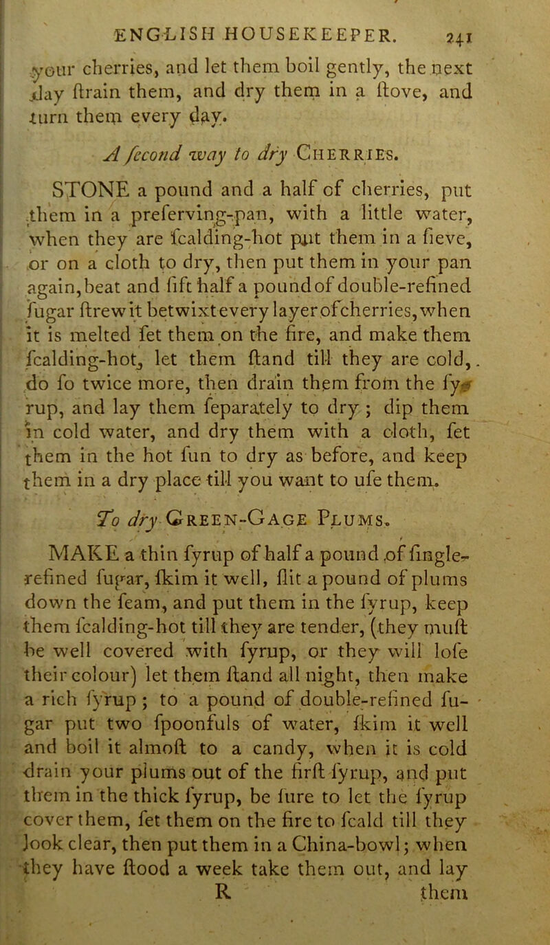 your cherries, and let them boil gently, the next jday drain them, and dry them in a dove, and turn them every day. A fccond 'way to dry Cherries. STONE a pound and a half of cherries, put .them in a prefervLng-pan, with a little water, when they are fcalding-hot po.it them in a fieve, or on a cloth to dry, then put them in your pan again, beat and lift half a pound of double-refined fugar drew it betwixt every layer of cherries, when it is melted fet them on the fire, and make them fcalding-hotj let them dand till they are cold, do fo twice more, then drain them from the ly - rup, and lay them feparately to dry ; dip them in cold water, and dry them with a c-loth, fet them in the hot fun to dry as before, and keep them in a dry place till you want to ufe them. To dry Green-Gage Plums. ' t t MAKE a thin fyrup of half a pound ,of fmgle- refined fugar, fkim it well, flit a pound of plums down the feam, and put them in the fyrup, keep them fcalding-hot till they are tender, (they mult be well covered with fyrup, or they will lofe their colour) let them Hand all night, then make a rich fyrup; to a pound of double-refined fu- gar put two fpoonfuls of water, fkim it well and boil it almoft to a candy, when it is cold drain your plums out of the firft fyrup, and put them in the thick fyrup, be lure to let the fyrup cover them, fet them on the fire to fcald till they Jook clear, then put them in a China-bowl; when they have flood a week take them out, and lay R them