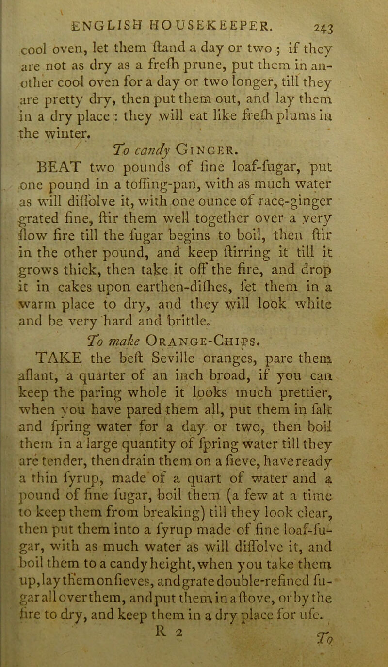 cool oven, let them hand a day or two ; if they are not as dry as a frefh prune, put them in an- other coal oven for a day or two longer, till they are pretty dry, then put them out, and lay them in a dry place : they will eat like fre.fli plums in the winter. To candy Ginger. BEAT two pounds of line loaf-fugar, put one pound in a toffmg-pan, with as much water as will diffolve it, with one ounce of race-ginger grated fine, ftir them well together over a very flow fire till the fugar begins to boil, then ftir in the other pound, and keep ftirring it till it grows thick, then take it off the fire, and drop it in cakes upon earthen-difhes, let them in a warm place to dry, and they will look white and be very hard and brittle. To make Orange-Chips. • r * v • t TAKE the beft Seville oranges, pare them aflant, a quarter of an inch broad, if you can keep the paring whole it looks much prettier, when you have pared them all, put them in fait and fpring water for a day or two, then boil them in a large quantity of fpring water till they are tender, then drain them on a fieve, have ready a thin fyrup, made'of a quart of water and a pound of line fugar, boil them (a few at a time to keep them from breaking) till they look clear, then put them into a lyrup made of line loaf-fu- gar, with as much water as will diffolve it, and boil them to a candy height, when you take them up, lay tKemonfieves, and grate double-refined 1'u- gar all over them, and put theminaftove, or by the fire to dry, and keep them in a dry place for life. R 2 r.