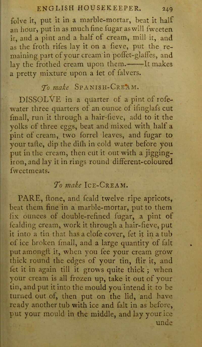 folve it, put it in a marble-mortar, beat it half an hour, put in as much fine fugar as will fweeten it, and a pint and a half of cream, mill it, and as the froth rifes lay it on a fieve, put the re- maining part of your cream in pofTet-glaffes, and lay the frothed cream upon them.- It makes a pretty mixture upon a let of lalvers. To make Spanish-Cre^m. DISSOLVE in a quarter of a pint of rofe- water three quarters of an ounGe of ifinglafs cut final], run it through a hair-fieve, add to it the yolks of three eggs, beat and mixed with half a pint of cream, two forrel leaves, and fugar to your tafte, dip the difh in cold water before you put in the cream, then cut it out with a jigging- iron, and lay it in rings round different-coloured fweetmeats. To vialie Ice-Cream. PARE, ilone, and fcald twelve ripe apricots, beat them fine in a marble-mortar, put to them lix ounces of double-refined fugar, a pint of fcalding cream, work it through a hair-fieve, put it into a tin that has a clofe cover, fet it in a tub of ice broken Email, and a large quantity of fait put amonglt it, when you fee your cream grow” thick round the edges of your tin, ftir it, and fet it in again till it grows quite thick ; when your cream is all frozen up, take it out of your tin, and put it into the mould you intend it to be turned out of, then put on the lid, and have ready another tub with ice and fait in as before, put your mould in the middle, and lay your ice unde