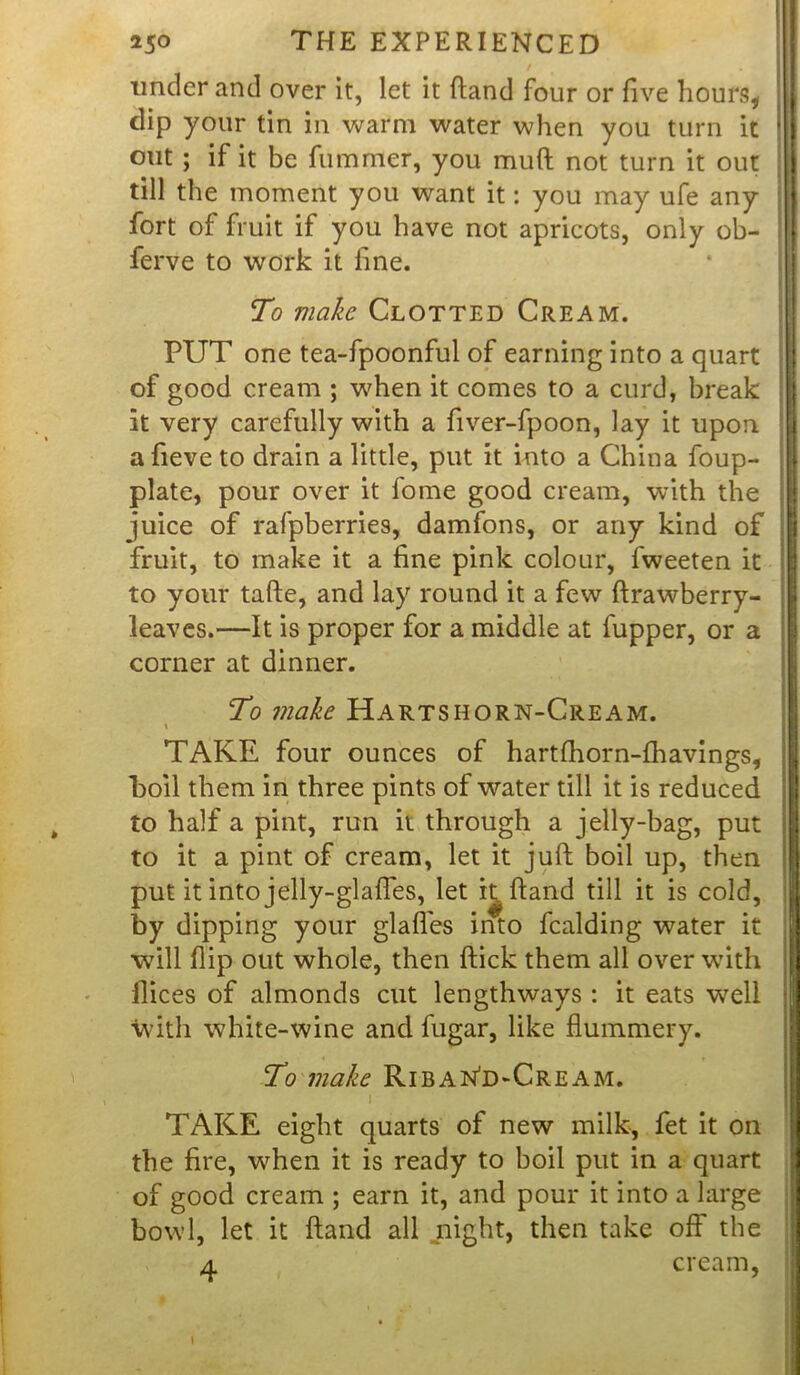 7 under and over it, let it fland four or five hours, clip your tin in warm water when you turn it out ; if it be fummer, you muft not turn it out till the moment you want it: you may ufe any fort of fruit if you have not apricots, only ob- ferve to work it line. To make Clotted Cream. PUT one tea-fpoonful of earning into a quart of good cream ; when it comes to a curd, break it very carefully with a fiver-fpoon, lay it upon afieve to drain a little, put it into a China foup- plate, pour over it fome good cream, with the juice of rafpberries, damfons, or any kind of fruit, to make it a fine pink colour, fweeten it to your tafte, and lay round it a few ftrawberry- leaves.—It is proper for a middle at fupper, or a corner at dinner. To make Hartshorn-Cream. \ TAKE four ounces of hartlhorn-fhavings, boil them in three pints of water till it is reduced to half a pint, run it through a jelly-bag, put to it a pint of cream, let it juft boil up, then put it into jelly-glafles, let ft ftand till it is cold, by dipping your glafles into fcalding water it will flip out whole, then ftick them all over with flices of almonds cut lengthways : it eats well with white-wine and fugar, like flummery. To make RibaNd-Cream. I ' TAKE eight quarts of new milk, fet it on the fire, when it is ready to boil put in a quart of good cream ; earn it, and pour it into a large bowl, let it ftand all night, then take off the a cream,