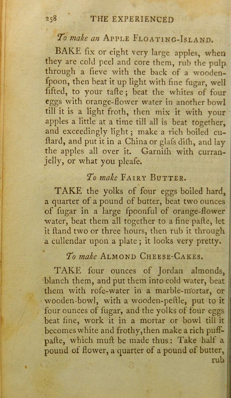 To make an Apple Floating-Island. BAKE fix or eight very large apples, when they are cold peel and core them, rub the pulp through a fieve with the back of a wooden- fpoon, then beat it up light with fine fugar, well lifted, to your tafte; beat the whites of four eggs with orange-flower water in another bowl till it is a light froth, then mix it with your apples a little at a time till all is beat together, and exceedingly light; make a rich boiled cu- llard, and put it in a China or glafs difh, and lay the apples all over it. Garnifh with curran- jelly, or what you pleafe. To make Fairy Butter. TAKE the yolks of four eggs boiled hard, a quarter of a pound of butter, beat two ounces j of fugar in a large fpoonful of orange-flower ; water, beat them all together to a fine pafte, let it (land two or three hours, then rub it through ! a cullendar upon a plate; it looks very pretty. • To make Almond Cheese-Cakes. TAKE four ounces of Jordan almonds, blanch them, and put them into cold water, beat them with rofe-water in a marble-m'ortar, or wooden-bowl, with a wooden-peftle, put to it four ounces of fugar, and the yolks of four eggs beat line, work it in a mortar or bowl till it becomes white and frothy,then make a rich puff- pafte, which muft be made thus: Take half a pound of flower, a quarter of a pound of butter, rub