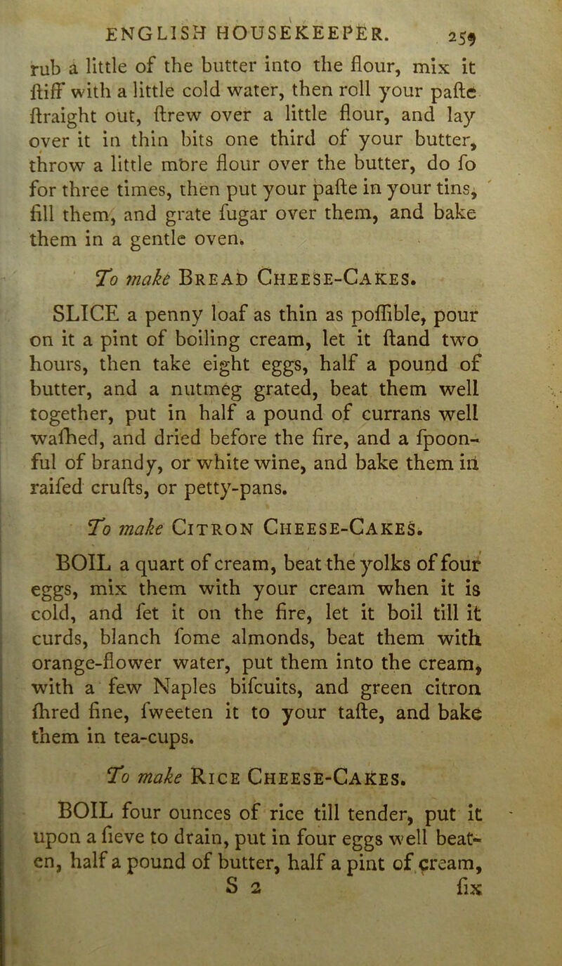 rub a little of the butter into the flour, mix it ftifF with a little cold water, then roll your pafte ftraight out, ftrew over a little flour, and lay over it in thin bits one third of your butter, throw a little more flour over the butter, do fo for three times, then put your pafte in your tins, fill them, and grate fugar over them, and bake them in a gentle oven. To make Bread Cheese-Cakes. SLICE a penny loaf as thin as poflible, pour on it a pint of boiling cream, let it ftand two hours, then take eight eggs, half a pound of butter, and a nutmeg grated, beat them well together, put in half a pound of currans well waihed, and dried before the fire, and a fpoon- ful of brandy, or white wine, and bake them ill raifed crufts, or petty-pans. To make Citron Cheese-Cakes. BOIL a quart of cream, beat the yolks of four eggs, mix them with your cream when it is cold, and fet it on the fire, let it boil till it curds, blanch fome almonds, beat them with orange-flower water, put them into the cream, with a few Naples bifcuits, and green citron Hired fine, fweeten it to your tafte, and bake them in tea-cups. To make Rice Cheese-Cakes. BOIL four ounces of rice till tender, put it upon a fieve to drain, put in four eggs well beat- en, half a pound of butter, half a pint of cream, S 2 fix