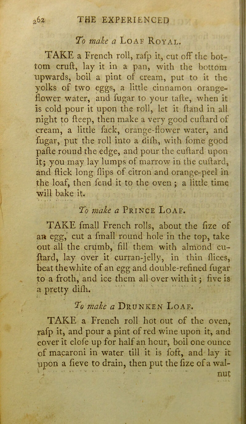 To make a Loaf Royal. TAKE a French roll, rafp it, cut off the bot- tom cruft, lay it in a pan, with the bottom upwards, boil a pint of cream, put to it the yolks of two eggs, a little cinnamon orange- flower water, and fugar to your tafte, when it is cold pour it upon the roll, let it ftand in all night to fteep, then make a very good cuftard of cream, a little fack, orange-flower water, and fugar, put the roll into a tiilh, with fome good pafte round the edge, and pour the cuftard upon it; you may lay lumps of marrow in the cuftard, and ftick long flips of citron and orange-peel in the loaf, then fend it to the oven ; a little time will bake it. To make a Prince Loaf. TAKE fmall French rolls, about the fize of j * an egg, cut a fmall round hole in the top, take out all the crumb, fill them with almond cu- ftard, lay over it curran-jelly, in thin flices, beat thewhite of an egg and double-refined fugar to a froth, and ice them all over with it; five is a pretty difh. Tq make a Drunken Loaf. TAKE a French roll hot out of the oven, rafp it, and pour a pint of red wine upon it, and cover it clofe up for half an hour, boil one ounce of macaroni in water till it is foft, and lay it upon a fieve to drain, then put the fize of a wal- 1 * 11 ' * * nut