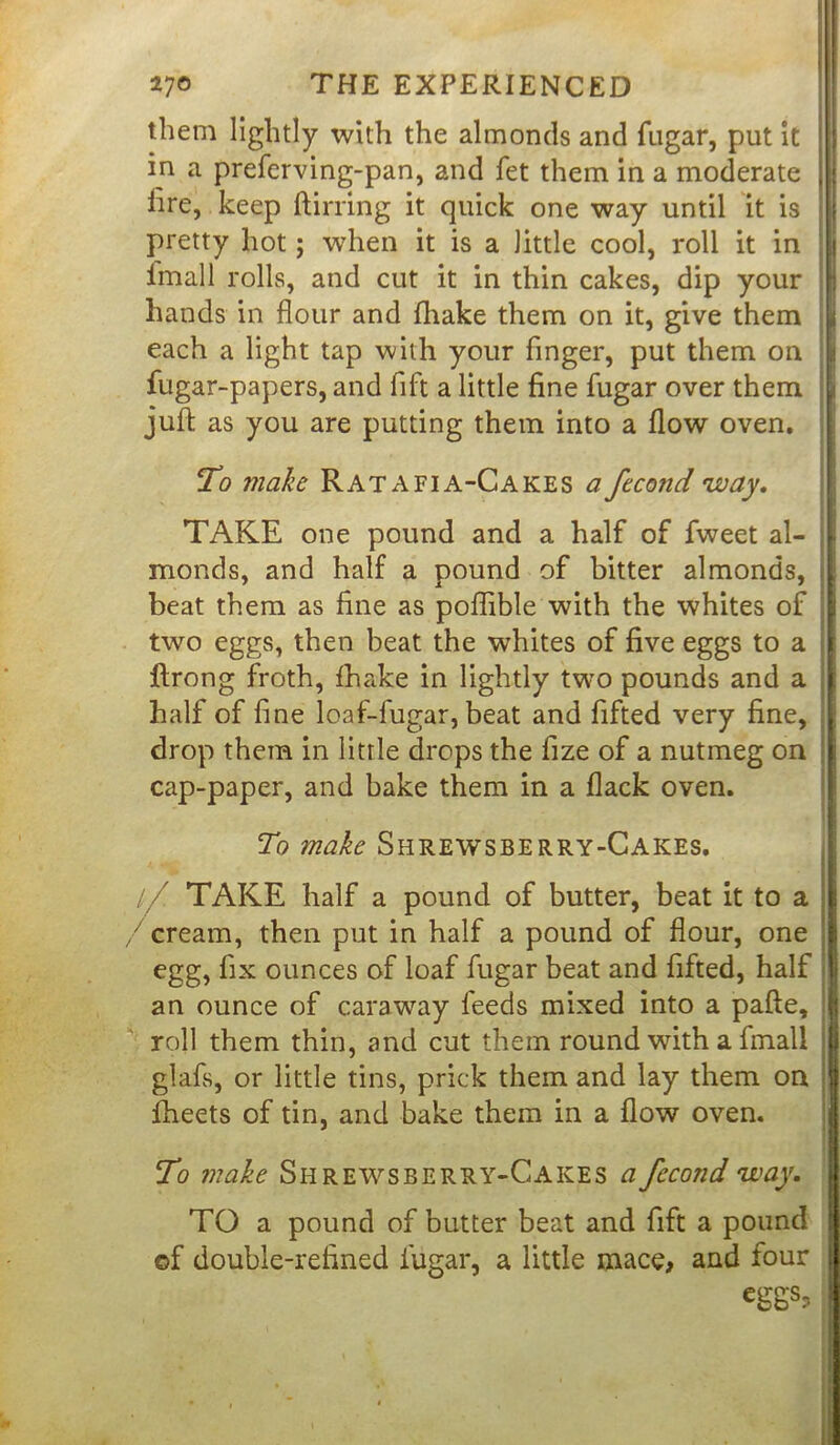 them lightly with the almonds and fugar, put it in a preferving-pan, and fet them in a moderate | j lire, keep (lining it quick one way until it is pretty hot; when it is a little cool, roll it in imall rolls, and cut it in thin cakes, dip your hands in flour and (hake them on it, give them jj each a light tap with your finger, put them on fugar-papers, and fift a little fine fugar over them ji juft as you are putting them into a flow oven. To make Ratafia-Cakes a fecond 'way. TAKE one pound and a half of fweet al- monds, and half a pound of bitter almonds, beat them as fine as poflible with the whites of two eggs, then beat the whites of five eggs to a flrong froth, (hake in lightly two pounds and a half of fine loaf-fugar, beat and fifted very fine, drop them in little drops the fize of a nutmeg on cap-paper, and bake them in a flack oven. To make Shrewsberry-Cakes. // TAKE half a pound of butter, beat it to a / cream, then put in half a pound of flour, one egg, fix ounces of loaf fugar beat and fifted, half an ounce of caraway feeds mixed into a pafte, roll them thin, and cut them round with a fmall glafs, or little tins, prick them and lay them on fheets of tin, and bake them in a flow oven. To make Shrewsberry-Cakes a fecond way. TO a pound of butter beat and fift a pound of double-refined fugar, a little mace, and four eggs,