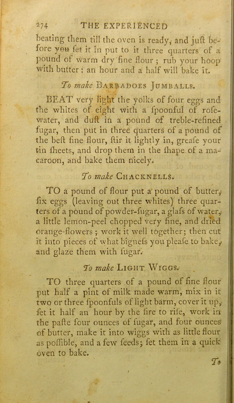 beating' them till the oven is ready, and juft be- fore you fet it in put to it three quarters of a pound of warm dry fine flour ; rub your hoop with butter : an hour and a half will bake it. To ?nakc Bar dadoes Ju mb alls. BEAT very light the yolks of four eggs and 'i the whites of eight with a fpoonful of rofe- water, and duft in a pound of treble-refined fugar, then put in three quarters of a pound of the heft fine flour, ftir it lightly in, greafe your tin fheets, and drop them in the fhape of a ma- caroon, and bake them nicely. To make Chacknells. TO a pound of flour put a' pound of butter^ fix eggs (leaving out three whites) three quar- ters of a pound of powder-fugar, a glafs of water, a little lemon-peel chopped very fine, and dried orange-flowers ; work it well together; then cut it into pieces of what bignefs you pleafe to bake^ and glaze them with fugar. To make Light Wicgs. TO three quarters of a pound of fine flour put half a pint of milk made warm, mix in it two or three lpoonfuls of light barm, cover it up,- | fet it half an hour by the fire to rile, work in the pafte four ounces of fugar, and four ounces' of butter, make it into wiggs with as little flour as poffible, and a few feeds; fet them in a quick oven to bake. 7#