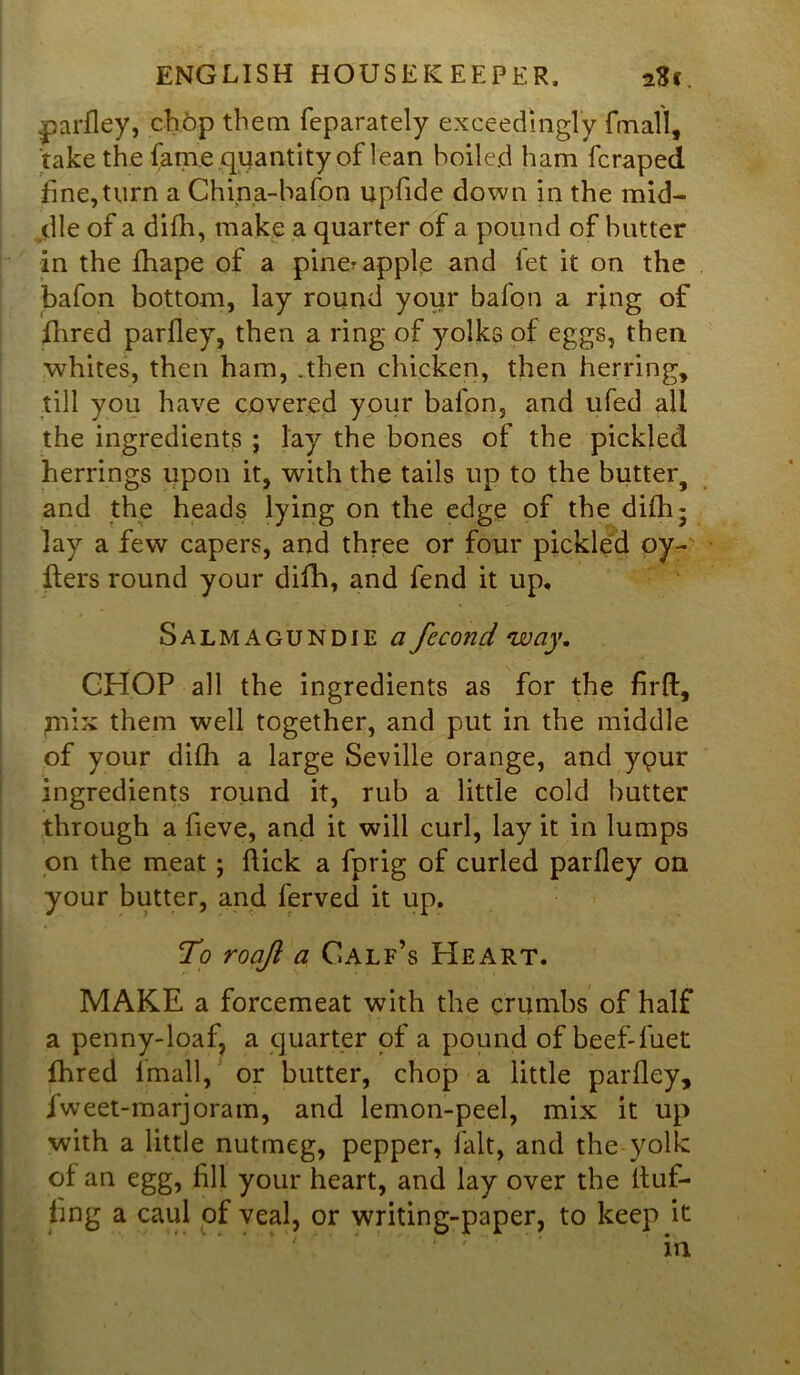 parfley, chop them feparately exceedingly frriall, take the fame quantity of lean boiled ham fcraped fine,turn a Chipa-hafpn upfide down in the mid- dle of a difh, make a quarter of a pound of butter in the fhape of a piner apple and fet it on the bafon bottom, lay round your bafon a ring of Hired parfley, then a ring of yolks of eggs, then whites, then ham, .then chicken, then herring, till you have covered your bafon, and ufed all the ingredients ; lay the bones of the pickled herrings upon it, with the tails up to the butter^ and the heads lying on the edge of the difh 5 lay a few capers, and three or four pickled oy- Hers round your difh, and fend it up. Salmagundie a fecond way. CHOP all the ingredients as for the firft, mix them well together, and put in the middle of your difh a large Seville orange, and ypur ingredients round it, rub a little cold butter through a fieve, and it will curl, lay it in lumps on the meat ; flick a fprig of curled parfley on your butter, and ferved it up. To roajl a Calf’s Heart. MAKE a forcemeat with the crumbs of half a penny-loaf, a quarter of a pound of beef-fuet fhred fimall, or butter, chop a little parfley, fweet-marjoram, and lemon-peel, mix it up with a little nutmeg, pepper, fait, and the yolk of an egg, fill your heart, and lay over the Huf- fing a caul of veal, or writing-paper, to keep it