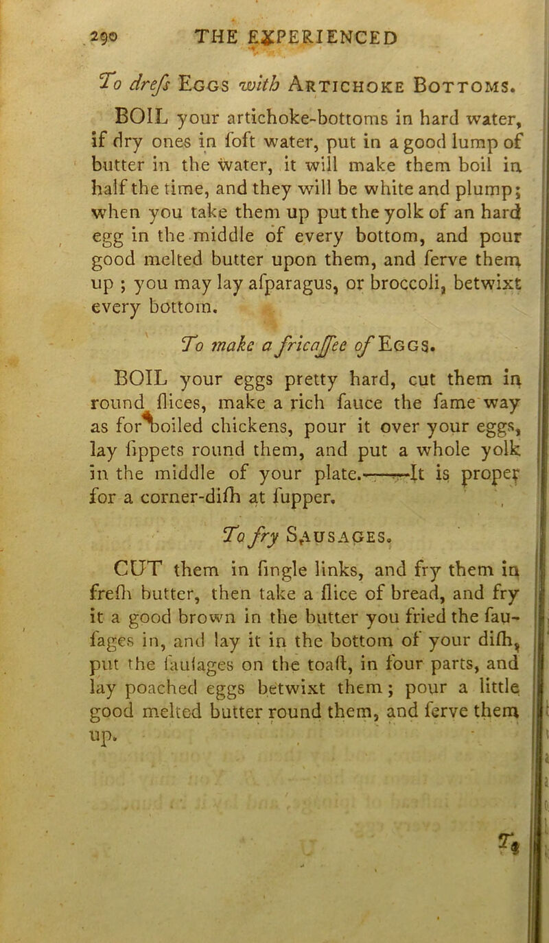 To Eggs with Artichoke Bottoms. BOIL your artichoke-bottoms in hard water, if dry ones in foft water, put in a good lump of butter in the water, it will make them boil in half the time, and they will be white and plump; when you take them up put the yolk of an hard egg in the middle of every bottom, and pour good melted butter upon them, and ferve them up ; you may lay afparagus, or broccoli, betwixt every bottom. To make a fricajfee o/'Eggs. BOIL your eggs pretty hard, cut them in round flices, make a rich fauce the fame way as for% oiled chickens, pour it over your eggs, lay fippets round them, and put a whole yolk in the middle of your plate.——It is prope? for a corner-difh at lupper. To fry Sausages. CUT them in fingle links, and fry them in frefh butter, then take a flice of bread, and fry it a good brown in the butter you fried the hau- lages in, and lay it in the bottom of your dilhv put the haulages on the toall, in four parts, and lay poached eggs betwixt them; pour a little good melted butter round them, and ferve them up.