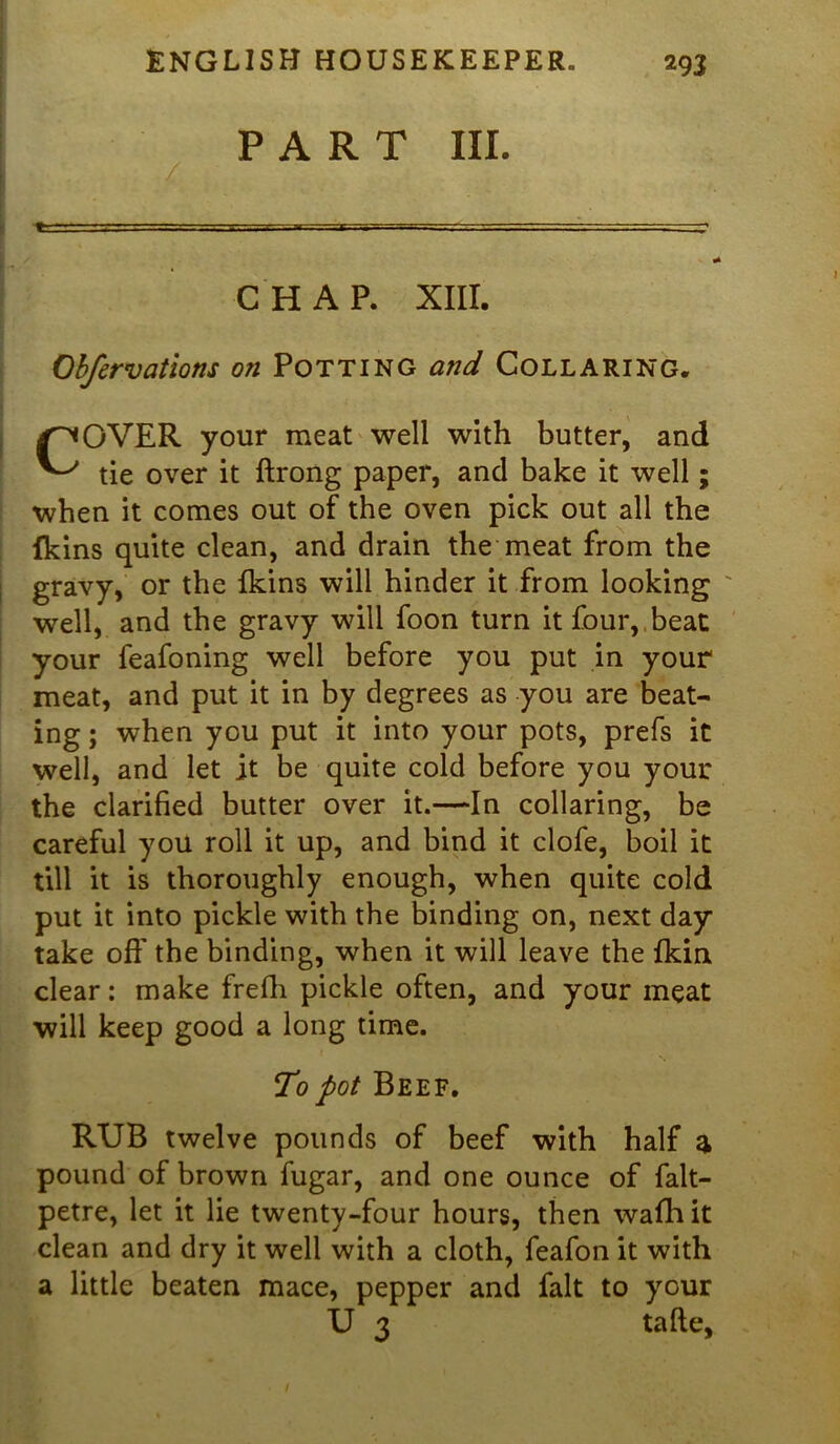 PART III. r - . ' ■■■: ■ ,1 -« ■■■ ■ * CHAP. XIII. Obfervations on Potting and Collaring. COVER your meat well with butter, and tie over it ftrong paper, and bake it well; when it comes out of the oven pick out all the {kins quite clean, and drain the meat from the gravy, or the fkins will hinder it from looking well, and the gravy will foon turn it four, beat your feafoning well before you put in your meat, and put it in by degrees as you are beat- ing ; when you put it into your pots, prefs it well, and let it be quite cold before you your the clarified butter over it.—In collaring, be careful you roll it up, and bind it clofe, boil it till it is thoroughly enough, when quite cold put it into pickle with the binding on, next day take off the binding, when it will leave the fkin clear: make frefli pickle often, and your meat will keep good a long time. To pot Beef. RUB twelve pounds of beef with half a pound of brown fugar, and one ounce of falt- petre, let it lie twenty-four hours, then wafhit clean and dry it well with a cloth, feafon it with a little beaten mace, pepper and fait to your U 3 tafle.