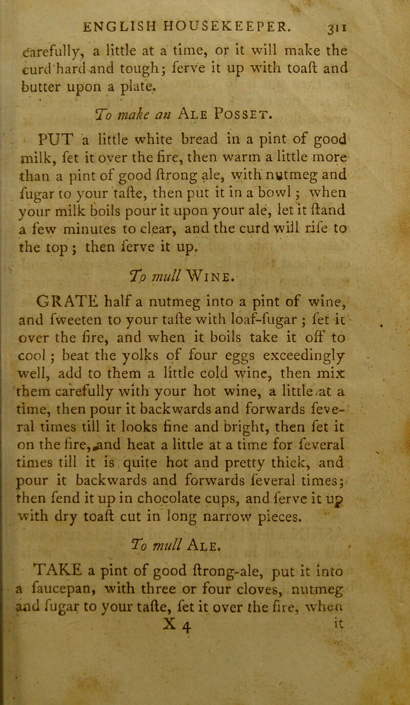 carefully, a little at a time, or it will make the curd'hard and tough; ferve it up with toaft and butter upon a plate. To make an Ale Posset. PUT a little white bread in a pint of good milk, fet it over the fire, then warm a little more than a pint of good ftrong ale, with nutmeg and lugar to your tafte, then put it in a bowl; when your milk boils pour it upon your ale, let it ftand a few minutes to clear, and the curd will rife to the top; then ferve it up. To mull Wine. GRATE half a nutmeg into a pint of wine, and fvveeten to your tafte with loaf-fugar ; fet it over the fire, and when it boils take it off to cool ; beat the yolks of four eggs exceedingly well, add to them a little cold wine, then mix them carefully with your hot wine, a little.at a time, then pour it backwards and forwards feve- ral times till it looks fine and bright, then fet it on the fire,«and heat a little at a time for feveral times till it is quite hot and pretty thick, and pour it backwards and forwards feveral times; then fend it up in chocolate cups, and ferve it up with dry toaft cut in long narrow pieces. To mull Ale. TAKE a pint of good ftrong-ale, put it into a faucepan, with three or four cloves, nutmeg and fugar to your tafte, fet it over the fire, when X 4 it