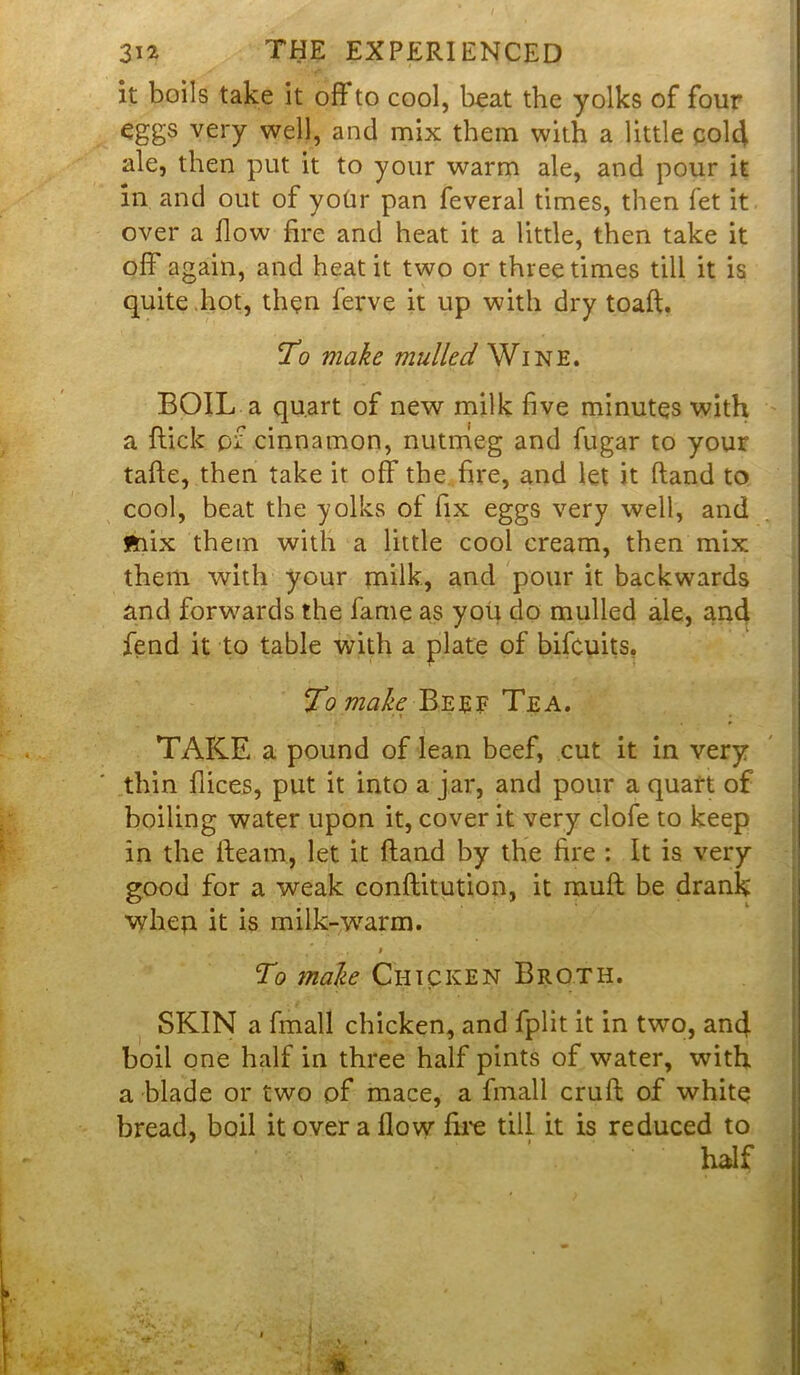 it boils take it oft to cool, beat the yolks of four eggs very well, and mix them with a little cold ale, then put it to your warm ale, and pour it in and out of your pan feveral times, then fet it over a flow fire and heat it a little, then take it off again, and heat it two or three times till it is quite hot, then ferve it up with dry toaft. To make mulled Wine. BOIL a quart of new milk five minutes with a flick pf cinnamon, nutmeg and fugar to your tafte, then take it off the fire, and let it ftand to cool, beat the yolks of fix eggs very well, and ftiix them with a little cool cream, then mix them with your milk, and pour it backwards and forwards the fame as you do mulled ale, and fend it to table with a plate of bifcuits, To make Beef Tea. TAKE a pound of lean beef, cut it in very thin flices, put it into a jar, and pour a quart of boiling water upon it, cover it very clofe to keep in the fleam, let it ftand by the fire : It is very good for a weak conftitution, it muff be drank \yhep. it is milk-warm. To male Chicken Broth. SKIN a fmall chicken, and fplit it in two, and boil one half in three half pints of water, with a blade or two of mace, a fmall cruft of white bread, boil it over a flow fire till it is reduced to half