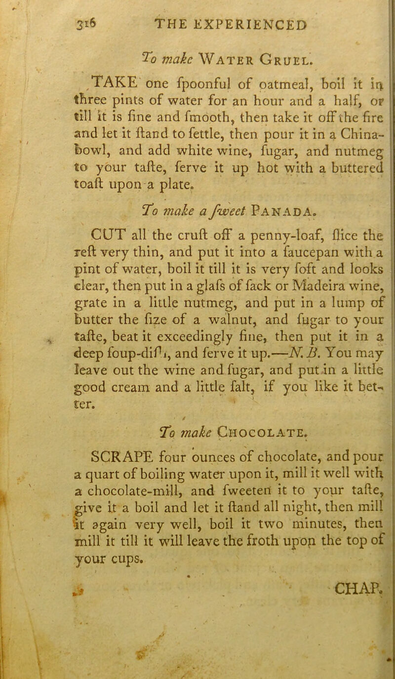 To make Water Gruel. TAKE one fpoonful of oatmeal, boil it ir*. three pints of water for an hour and a half, of till it is fine and finooth, then take it off the fire and let it Hand to fettle, then pour it in a China- bowl, and add white wine, fugar, and nutmeg to your tafte, ferve it up hot with a buttered toaft upon a plate. To make a fweet Panada. CUT all the cruft off a penny-loaf, flice the reft very thin, and put it into a faucepan with a pint of water, boil it till it is very foft and looks clear, then put in a glafs of fack or Madeira wine, grate in a little nutmeg, and put in a lump of butter the fize of a walnut, and fugar to your tafte, beat it exceedingly fine, then put it in a deep foup-difij, and ferve it up.—N.B. You may leave out the wine and fugar, and put in a little good cream and a little fait, if you like it bet- ter. • / To make Chocolate. * SCRAPE four ounces of chocolate, and pour a quart of boiling water upon it, mill it well with a chocolate-mill, and fweeten it to your tafte, give it a boil and let it ftand all night, then mill It again very well, boil it two minutes, then mill it till it will leave the froth upon the top of your cups. J* CHAR