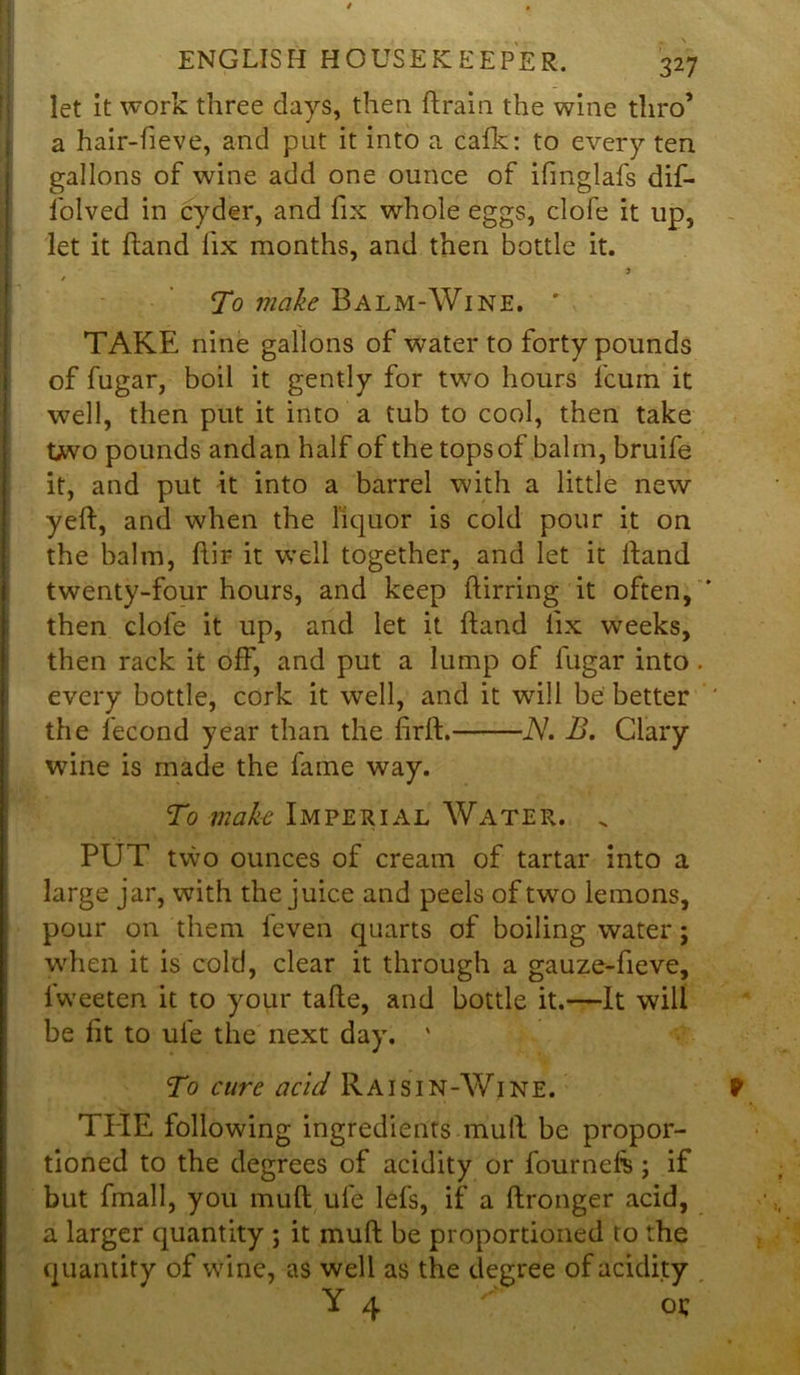 let it work three days, then {train the wine thro’ a hair-fieve, and put it into a calk: to every ten gallons of wine add one ounce of ifinglafs dif- folved in cyder, and fix whole eggs, clofe it up, let it hand fix months, and then bottle it. / To make Balm-Wine. ' TAKE nine gallons of water to forty pounds of fugar, boil it gently for two hours fcum it well, then put it into a tub to cool, then take two pounds and an half of the tops of balm, bruife it, and put it into a barrel with a little new yeft, and when the liquor is cold pour it on the balm, hir it well together, and let it hand twenty-four hours, and keep llirring it often, ' then clofe it up, and let it hand fix wreeks, then rack it off, and put a lump of fugar into . every bottle, cork it well, and it will be better the fecond year than the firft. N. B. Clary wine is made the fame way. To make Imperial Water. „ PUT two ounces of cream of tartar into a large jar, with the juice and peels of two lemons, pour on them feven quarts of boiling water; when it is cold, clear it through a gauze-fieve, lweeten it to your tafle, and bottle it.—It will be fit to ufe the next day, ' To cure acid Raisin-Wine. 1 PIE following ingredients mull be propor- tioned to the degrees of acidity or fournefe; if but fmall, you mud ufe lefs, if a ftronger acid, a larger quantity ; it mull be proportioned to the quantity of wine, as well as the degree of acidity Y 4 oc