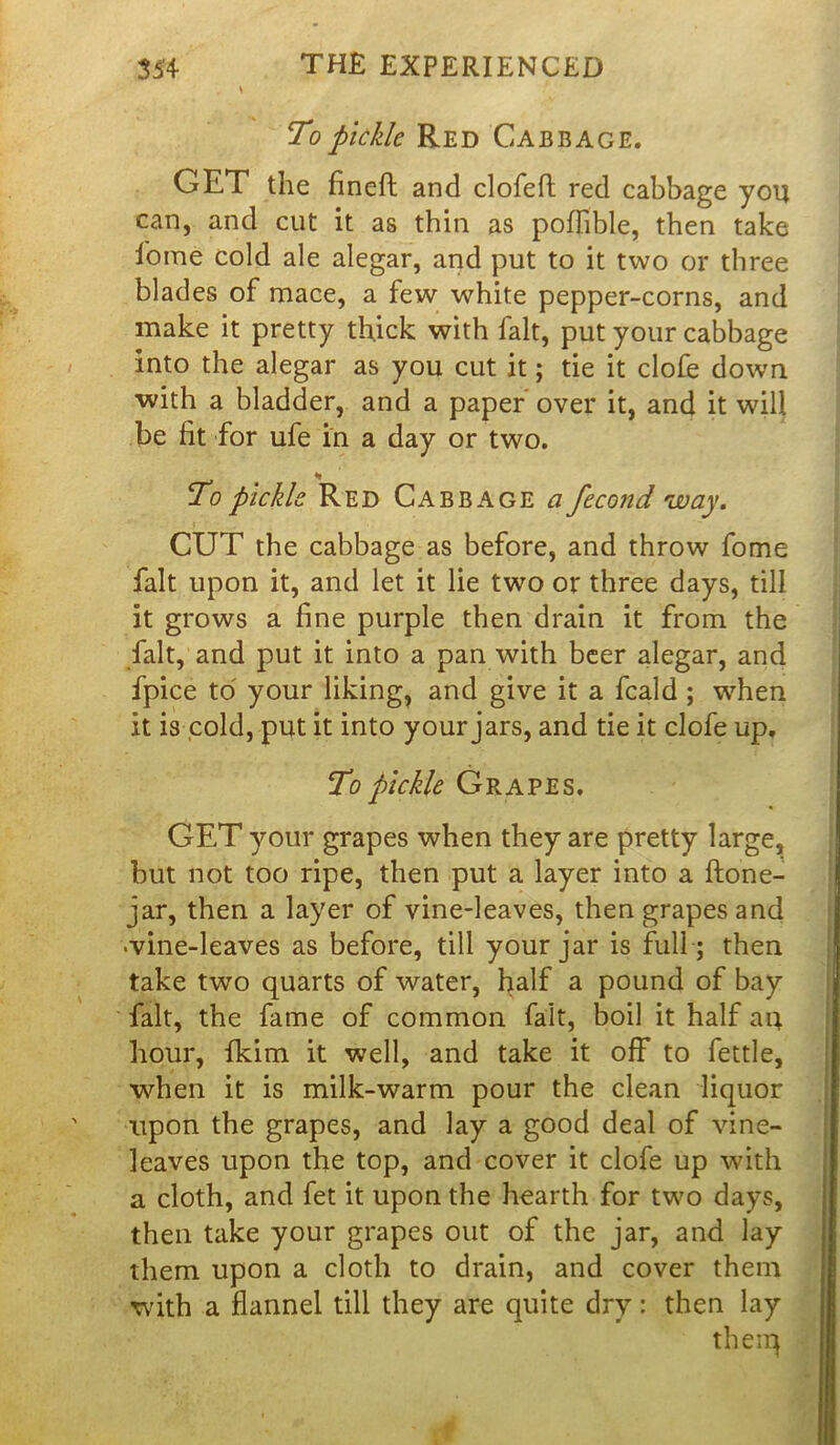 To pickle Red Cabbage. GET the fineft and clofeft red cabbage you can, and cut it as thin as poflible, then take home cold ale alegar, and put to it two or three blades of mace, a few white pepper-corns, and make it pretty thick with fait, put your cabbage into the alegar as you cut it; tie it clofe down with a bladder, and a paper over it, and it will be fit for ufe in a day or two. To pickle Red Cabbage a fecond way. CUT the cabbage as before, and throw fome fait upon it, and let it lie two or three days, till it grows a fine purple then drain it from the fait, and put it into a pan with beer alegar, and fpice to your liking, and give it a feald; when it is cold, put it into your jars, and tie it clofe up. To pickle Grapes. GET your grapes when they are pretty large, but not too ripe, then put a layer into a ftone- jar, then a layer of vine-leaves, then grapes and •vine-leaves as before, till your jar is full ; then take two quarts of water, half a pound of bay fait, the fame of common fait, boil it half aq. hour, fkim it well, and take it off to fettle, when it is milk-warm pour the clean liquor upon the grapes, and lay a good deal of vine- leaves upon the top, and cover it clofe up with a cloth, and fet it upon the hearth for two days, then take your grapes out of the jar, and lay them upon a cloth to drain, and cover them with a flannel till they are quite dry: then lay theiq