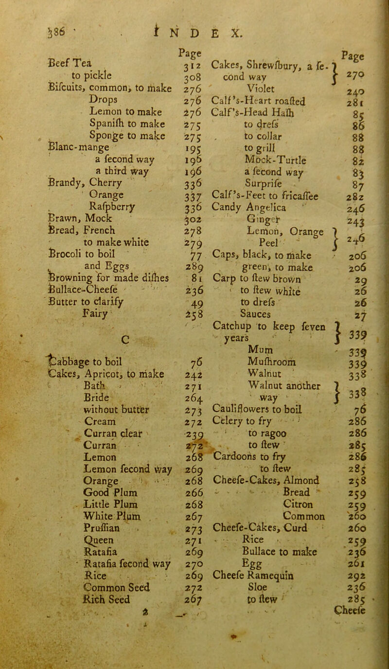 ♦ ^ Page 312 Cakes, Shrewfbury, a fe. to pickle 308 cond way Bifcuits, common, to make 276 Violet Drops 276 Calf’s-Heart roafted Spanilh to make 27 5 to drefs Sponge to make 275 to collar Blanc-mange *9$ to grill Brandy, Cherry 336 Surprife Orange 337 Calf’s-Feet to fricafTee Rafpbcrry 336 Candy Angelica Brawn, Mock 302 Gingey Bread, French 278 Lemon, Orange 279 77 Browning for made dimes 81 Carp to flew brown feullace-Cheefe 236 > to flew white ' * * • C / : ' Catchup to keep feven years Mum Cabbage to boil 76 Mufhroom Cakes, Apricot, to make 242 Walnut Bath > 271 Walnut another Bride 264 . way without butter 273 Cauliflowers to boil Cream 272 Celery to fry Curran clear 272 to ragoo Curran to flew Lemon 268 Cardooris to fry Lemon fecond way 269 to flew Orange -•/>. v 268 Cheefe-Cakes, Almond Good Plum 266 - . . ^ Bread  Little Plum 268 Citron White Plum 267 Common Pruffian 273 Cheefe-Cakes, Curd Queen 271 . • Rice . - Ratafia 269 Bullace to make Ratafia fecond way 270 Egg Rice 269 Cheefe Ramequin Common Seed 272 Sloe Rich Seed 267 to flew M u ^ • J. L:' - • * * } Page 270 24.0 281 85 86 88 88 87 282 246 243 2^.6 206 29 26 27 339 339 339 338 338 76 286 286 285 286 285 258 259 259 260 260 259 226 261 292 236 285 Cheefe } 1