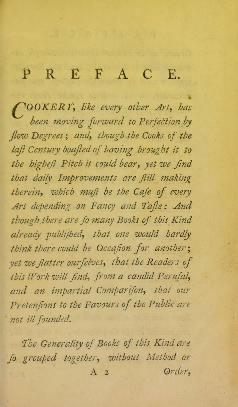 PREFACE. ^OO'KERr, like every other Art, has been moving forzvarcl to Perfehiionby Jlozv Degrees; and, though the Cooks of the lajl Centuyy boajied of having brought it to the higheji Pitch it could bear, yet we find that daily Improvements are Jiill making therem, which mufi he the Cafe of every Art depending on Fancy and fafe: And though there are fo ma?ty Books of this Kind already publijhed, that one would hardly think there could be Occafon for another; yet we flatter ourfelves, that the Readers of this Work will find, from a candid Perufal, and an impartial Comparifon, that our Pretenflons to the Favours of the Public are not ill founded. fhe Generality of Books of this Kind are fo grouped together, without Method or