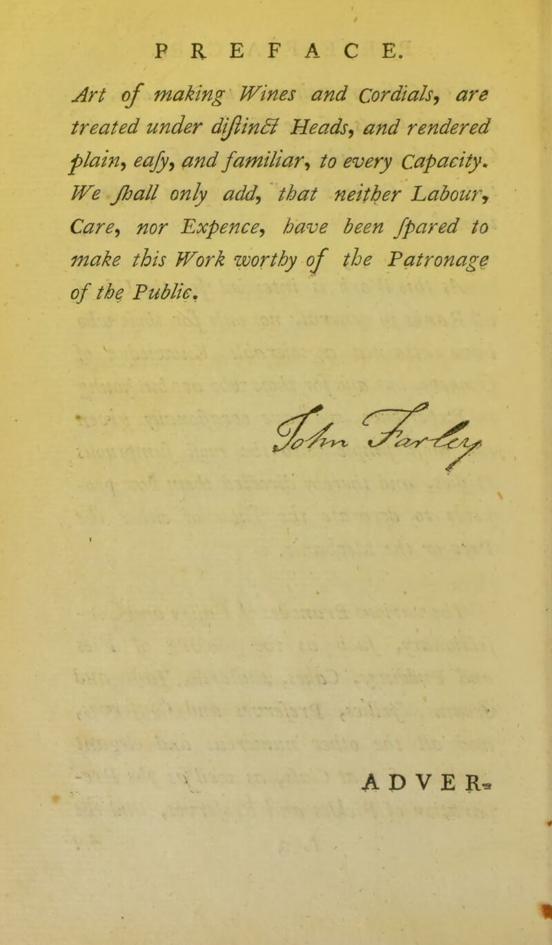 j^rt of making Wines and Cordials-, are treated under diJiinSi Heads, and rendered plain, eafy, and familiar, to every Capacity, We JJjall only add, that neither Labour, Care, nor Expence, have been /pared to make this Work worthy of the Eatronage of the Public, A D V E R- o