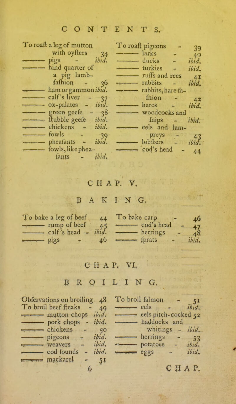 To roaft a leg of mutton with oyfters 34 pigs - tbtd. hind quarter of a pig lamb- fafhion T 36 -11 ham or gammon calf’s liver - 37 ox-palates - ibid. green geefe - 38 ftubble geefe ibid. chickens - ibid. fowls - 39 pheafants - ibid. • fowls, like phea- fants - ibid. To roaft pigeons - 39 larks - 40 ducks - ibid. turkies - ibid. ruffs and rees 41 -T rabbits - ibid. rabbits, hare fa- fhion - 42 hares - ibid, woodcocks and fnips - ibid. eels and 1am- preys - 43 lobfters - ibid. cod’s head - 44, CHAP. V, BAKING. To bake a leg of beef rr rump of beef calf’s head - - Pigs To broil beef fteaks mutton chops pork chops - —r— chickens — pigeons weavers ■ cod founds - gr'.. H i j mackarei 44 T0 bake carp 46 45 cod’s head 47 ibid. — • herrings 48 46 ■ '■ fprats ibid. HAP. VI, ) I LING. : 48 To broil falmon 5* 49 eels ibid. ibid. ■ eels pitch-cocked C2 ibid. haddocks and 50 whitings - ibid. ibid. herrings 53 ibid. potatoes ibid. ibid. Cw ibid. 51