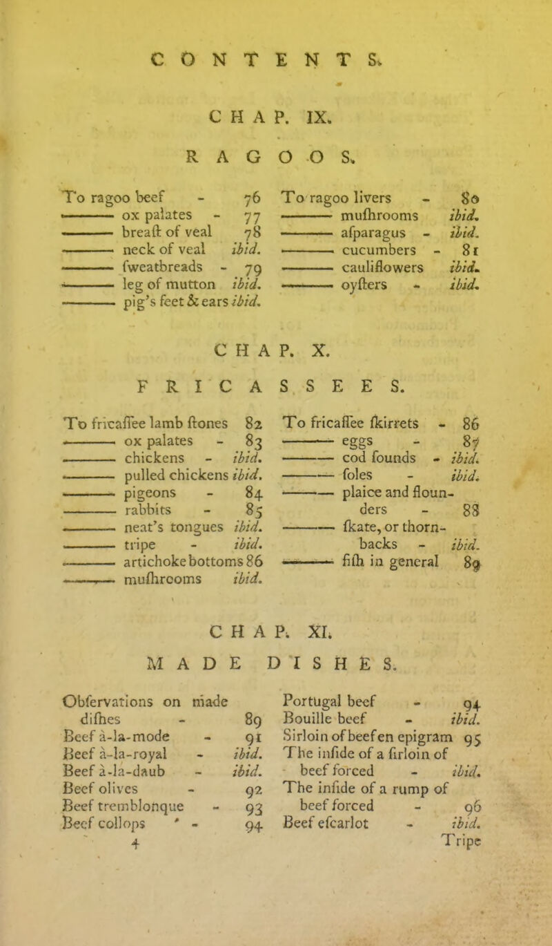 C H A RAG To ragoo beef - 76 .—- ox palates - 77 ■ breaft of veal 78 neck of veal Ibid. fweatbreads - 79 leg of mutton ibid. pig’s feet & ears C H A F R I C A To fricafiee lamb ftones 82 ox palates - 83 chickens - ibid. pulled chickens ibid. •  - pigeons - 84 rabbits - 85 neat’s tongues ibid. tripe - ibid. artichoke bottoms 86 ■■ —■— mufhrcoms ibid. P. IX. o o s. To ragoo livers - 80 mufhrooms ibid. afparagus - ibid. cucumbers - 81 cauliflowers ibidm -- oyfters - ibid. P. X. S. S E E S. To fricafiee fkirrets - 86 eggs - 87 cod founds - ibidi foies - ibid. plaice and floun- ders - 88 fkate, or thorn- backs - ibid. fiih in general 89 CHAP. XL MADE D * *I S H E S. Obfervatlons on made difnes - 89 Beef a-la-mode - 91 Beef a-la-royal - ibid. Beef a-la-daub - ibid. Beef olives - 92 Beef tremblonque - 93 Beef collops ' - 94 4 Portugal beef - 94 Bouille beef - ibid. Sirloin of beefen epigram 95 The infide of a firloin of - beef forced - ibid. The infide of a rump of beef forced - 96 Beef efcarlot - ibid. Tripe