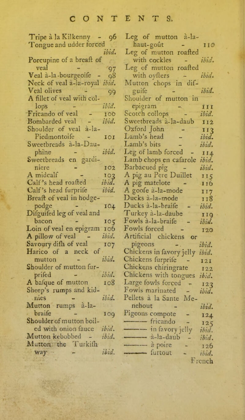 Tripe a la Kilkenny - 96 Tongue and udder forced ibid. Porcupine of a breaft of veal - 97 Veal a-la-bourgeoife - 98 Neck of veal a-la-royal ibid. Veal olives - 99 A fillet of veal v’ith col- lops - ibid. Fricando of veal - loO Bombarded veal - ibid. Shoulder of veal a-la- Piedmontoife - loi Sweetbreads a-la-Dau- phi'ne - ibid. Sweetbreads en gardi- niere - 102 A midcalf - T03 Calf’s head roafted ibid. Calf’s head furprife ibid. Breaft of veal in hodge- podge - 104 Difguifed leg of veal and bacon - 105 Loin of veal en epigram 106 A pillow of veal - ibid. Savoury difti of veal 107 Harico of a neck of mutton - ibid. Shoulder of mutton fur- prifed - ibid. A bafque of mutton 108 Sheep’s rumps and kid- nies - ibid. Mutton rumps a-la- 1 braife - 109 Shoulder of mutton boil- ed with onion fauce ibid. Mutton kebobbed - ibid. Mutton the Turkifli way - - ibid. Leg of mutton a-la- haut-gout - 110 Leg of mutton roafted with cockles - ibid. Leg of mutton roafted with oyfters - ibid. Mutton chops in dif- guife - ibid. Shoulder of mutton in epigram 11 r Scotch collops - ibid. Sweetbreads a-la-daub 112 Oxford John - 113 Lamb’s head - ibid. Lamb’s bits - ibid. Leg of lamb forced - 114 Lamb chops en cafarole ibid. Barbacued pig - ibid. A pig au Pete Duillet 115 A pig matelote - 116 A goofe a-la-mode 117 Ducks a-la-mode 118 Ducks a-la-braife - ibid. Turkey a-la-daube 119 P'owls a-la-braife - ibid. Fowls forced - 120 Artificial chickens or pigeons - ibid. Chickens in favory jelly ibid. Chickens furprife - 121 Chickens chiringrate 122 Chickens with tongues ibid. Large fowls forced - 123 Fowls marinated - ibid. Pellets a la Same Ade- nehout - ibid. Pigeons compote - 124 fricando - 125 in favory jelly ibid. a-la-daub - ibid. • a poire - 126 fur tout - ibid. F rcnch